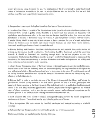 Page148
acquire process and serve document for use. The implication of this law is limited to make the physical
carrier of information accessible to the user. A modern librarian who has belief in first law will feel
satisfied only if the user keeps the shelves constantly empty.
In Ranganathan’s own words the implications of the first laws of library science are
a) Location of the Library: Location of the library should be the one which is conveniently accessible to the
community to be served. A public library should be at a place which most citizens can frequently visit
regularly on some business or other; at the same time the location should be as free from noise and other
disturbances as possible so that serious study can be made. A University library should be centrally located.
A special library should be near the factory entrance or factory canteen. In case of school and college
libraries the location does not matter very much because distances are small from various sections.
However it would be preferable to have it centrally located.
b) Library Building and Furniture: The library building should be well planned. The exterior should be
inviting and the interior should be attractive. The building should be functional and at the same time
aesthetic. It should be functional one providing enough space for various purposes to meet the
requirements. The furniture should be so provided as to give comfort to the readers and to make use of the
resources of the library as conveniently as possible. Racks in which books are kept should not be high and
books on the top shelves should be easily reachable.
c) Library Hours: The opening hours of the library should be decided keeping in view the need of the user.
The influence of the first law on library hours has resulted in opening for long hours and on all days of the
year without any holidays. Library hours should also be convenient to the users. If possible, each user of
the library should be provided with a key of the library so that the user can use the library at any hour,
whenever he feels like using it.
d) Library Staff: In order to maximize the use of the library, it is essential that library staff should be
qualified and efficient. Every member of the staff should perform the role of a friend, philosopher and
guide to all those who come to the library to use it. The staff should believe in and follow the philosophy of
service to the user. They should be approachable, courteous, helpful and willing to appreciate the point of
views of others; a missionary zeal to serve the user; amiable manners and professional competence are the
essential qualities of the library staff for carrying out the mandate of the first law.
e) Book Selection: The books should be selected and acquired keeping in view the present and potential
requirement of the user. There should also be a periodical weeding out of books.
f) Shelf Arrangement: The books should be classified, catalogued and arranged according to a helpful
sequence.
g) Reference Service: The personal service will lead to greater use of library document.
The forces of the first law can be looked at from the following-
 