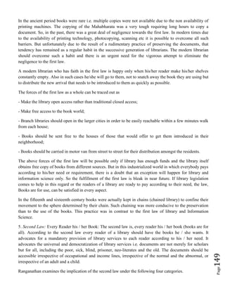 Page149
In the ancient period books were rare i.e. multiple copies were not available due to the non availability of
printing machines. The copying of the Mahabharata was a very tough requiring long hours to copy a
document. So, in the past, there was a great deal of negligence towards the first law. In modern times due
to the availability of printing technology, photocopying, scanning etc it is possible to overcome all such
barriers. But unfortunately due to the result of a rudimentary practice of preserving the documents, that
tendency has remained as a regular habit in the successive generation of librarians. The modern librarian
should overcome such a habit and there is an urgent need for the vigorous attempt to eliminate the
negligence to the first law.
A modern librarian who has faith in the first law is happy only when his/her reader make his/her shelves
constantly empty. Also in such cases he/she will go to them, not to snatch away the book they are using but
to distribute the new arrival that needs to be introduced to them as quickly as possible.
The forces of the first law as a whole can be traced out as
- Make the library open access rather than traditional closed access;
- Make free access to the book world;
- Branch libraries should open in the larger cities in order to be easily reachable within a few minutes walk
from each house;
- Books should be sent free to the houses of those that would offer to get them introduced in their
neighborhood;
- Books should be carried in motor van from street to street for their distribution amongst the residents.
The above forces of the first law will be possible only if library has enough funds and the library itself
obtains free copy of books from different sources. But in this industrialized world in which everybody pays
according to his/her need or requirement, there is a doubt that an exception will happen for library and
information science only. So the fulfillment of the first law is bleak in near future. If library legislation
comes to help in this regard or the readers of a library are ready to pay according to their need, the law,
Books are for use, can be satisfied in every aspect.
In the fifteenth and sixteenth century books were actually kept in chains (chained library) to confine their
movement to the sphere determined by their chain. Such chaining was more conducive to the preservation
than to the use of the books. This practice was in contrast to the first law of library and Information
Science.
5. Second Law: Every Reader his / her Book: The second law is, every reader his / her book (books are for
all). According to the second law every reader of a library should have the books he / she wants. It
advocates for a mandatory provision of library services to each reader according to his / her need. It
advocates the universal and democratization of library services i.e. documents are not merely for scholars
but for all, including the poor, sick, blind, prisoner, neo-literates and the old. The documents should be
accessible irrespective of occupational and income lines, irrespective of the normal and the abnormal, or
irrespective of an adult and a child.
Ranganathan examines the implication of the second law under the following four categories.
 