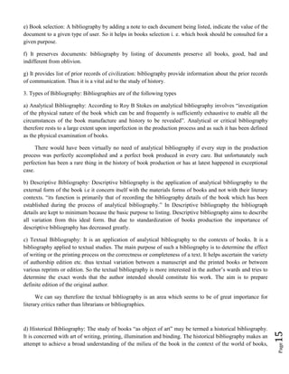Page15
e) Book selection: A bibliography by adding a note to each document being listed, indicate the value of the
document to a given type of user. So it helps in books selection i. e. which book should be consulted for a
given purpose.
f) It preserves documents: bibliography by listing of documents preserve all books, good, bad and
indifferent from oblivion.
g) It provides list of prior records of civilization: bibliography provide information about the prior records
of communication. Thus it is a vital aid to the study of history.
3. Types of Bibliography: Bibliographies are of the following types
a) Analytical Bibliography: According to Roy B Stokes on analytical bibliography involves “investigation
of the physical nature of the book which can be and frequently is sufficiently exhaustive to enable all the
circumstances of the book manufacture and history to be revealed”. Analytical or critical bibliography
therefore rests to a large extent upon imperfection in the production process and as such it has been defined
as the physical examination of books.
There would have been virtually no need of analytical bibliography if every step in the production
process was perfectly accomplished and a perfect book produced in every care. But unfortunately such
perfection has been a rare thing in the history of book production or has at latest happened in exceptional
case.
b) Descriptive Bibliography: Descriptive bibliography is the application of analytical bibliography to the
external form of the book i.e it concern itself with the materials forms of books and not with their literary
contexts. “its function is primarily that of recording the bibliography details of the book which has been
established during the process of analytical bibliography.” In Descriptive bibliography the bibliograph
details are kept to minimum because the basic purpose to listing. Descriptive bibliography aims to describe
all variation from this ideal form. But due to standardization of books production the importance of
descriptive bibliography has decreased greatly.
c) Textual Bibliography: It is an application of analytical bibliography to the contexts of books. It is a
bibliography applied to textual studies. The main purpose of such a bibliography is to determine the effect
of writing or the printing process on the correctness or completeness of a text. It helps ascertain the variety
of authorship edition etc. thus textual variation between a manuscript and the printed books or between
various reprints or edition. So the textual bibliography is more interested in the author’s wards and tries to
determine the exact words that the author intended should constitute his work. The aim is to prepare
definite edition of the original author.
We can say therefore the textual bibliography is an area which seems to be of great importance for
literary critics rather than librarians or bibliographies.
d) Historical Bibliography: The study of books “as object of art” may be termed a historical bibliography.
It is concerned with art of writing, printing, illumination and binding. The historical bibliography makes an
attempt to achieve a broad understanding of the milieu of the book in the context of the world of books,
 