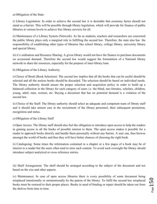 Page150
a) Obligation of the State
i) Library Legislation: In order to achieve the second law it is desirable that economy factor should not
stand as a barrier. This will be possible through library legislation, which will provide for finance of public
libraries at various levels to achieve free library services for all.
ii) Maintenance of a Library System (Network): As far as students, teachers and researchers are concerned
the public library plays only a marginal role in fulfilling the second law. Therefore, the state also has the
responsibility of establishing other types of libraries like school library, college library, university library
and special library.
iii) Co ordination and Resource Sharing: A given library would not have the finance to purchase documents
on occasional demand. Therefore the second law would suggest the formulation of a National library
network to share the resources, especially for the purpose of inter-library loan.
b) Obligation of the Library Authority
i) Choice of Book (Book Selection): The second law implies that all the books that can be useful should be
selected and all the useless books should be discarded. The selection should be based on individual needs.
The library authority should ensure the proper selection and acquisition policy in order to build up a
balanced collection in the library for each category of users i.e. the blind, neo-literates, scholars, children,
young, adult, man, women, etc. Buying a document that has no potential demand is a violation of the
second law.
ii) Choice of the Staff: The library authority should select an adequate and competent team of library staff
and it should take utmost care in the recruitment of the library personnel, their subsequent promotion,
recognition and status.
c) Obligation of the Library Staff
i) Open Access: The library staff should also feel the obligation to introduce open access to help the readers
in gaining access to all the books of possible interest to them. The open access makes it possible for a
reader to approach books directly and handle them personally without any barrier. A user can, thus browse
amongst the world of books and thus they will have better chances of choosing the right book.
ii) Cataloguing: Some times the information contained in a chapter or a few pages of a book may be of
interest to a reader but the users often tend to miss such content. To avoid such oversight the library should
introduce subject analytical or cross reference entries.
iii) Shelf Arrangement: The shelf should be arranged according to the subject of the document and not
based on the size and other aspects.
iv) Maintenance: In case of open access libraries there is every possibility of some document being
misplaced intentionally or unintentionally by the patron of the library. To fulfil the second law misplaced
books must be restored to their proper places. Books in need of binding or repair should be taken out from
the shelves from time to time.
 