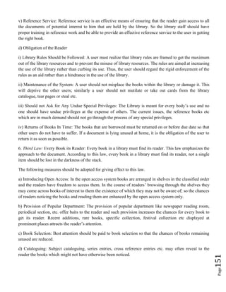 Page151
v) Reference Service: Reference service is an effective means of ensuring that the reader gain access to all
the documents of potential interest to him that are held by the library. So the library staff should have
proper training in reference work and be able to provide an effective reference service to the user in getting
the right book.
d) Obligation of the Reader
i) Library Rules Should be Followed: A user must realize that library rules are framed to get the maximum
out of the library resources and to prevent the misuse of library resources. The rules are aimed at increasing
the use of the library rather than curbing its use. Thus, the user should regard the rigid enforcement of the
rules as an aid rather than a hindrance in the use of the library.
ii) Maintenance of the System: A user should not misplace the books within the library or damage it. This
will deprive the other users; similarly a user should not mutilate or take out cards from the library
catalogue, tear pages or steal etc.
iii) Should not Ask for Any Undue Special Privileges: The Library is meant for every body’s use and no
one should have undue privileges at the expense of others. The current issues, the reference books etc
which are in much demand should not go through the process of any special privileges.
iv) Returns of Books In Time: The books that are borrowed must be returned on or before due date so that
other users do not have to suffer. If a document is lying unused at home, it is the obligation of the user to
return it as soon as possible.
6. Third Law: Every Book its Reader: Every book in a library must find its reader. This law emphasizes the
approach to the document. According to this law, every book in a library must find its reader, not a single
item should be lost in the darkness of the stack.
The following measures should be adopted for giving effect to this law.
a) Introducing Open Access: In the open access system books are arranged in shelves in the classified order
and the readers have freedom to access them. In the course of readers’ browsing through the shelves they
may come across books of interest to them the existence of which they may not be aware of; so the chances
of readers noticing the books and reading them are enhanced by the open access system only.
b) Provision of Popular Department: The provision of popular department like newspaper reading room,
periodical section, etc. offer baits to the reader and such provision increases the chances for every book to
get its reader. Recent additions, rare books, specific collection, festival collection etc displayed at
prominent places attracts the reader’s attention.
c) Book Selection: Best attention should be paid to book selection so that the chances of books remaining
unused are reduced.
d) Cataloguing: Subject cataloguing, series entries, cross reference entries etc. may often reveal to the
reader the books which might not have otherwise been noticed.
 
