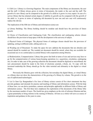 Page153
8. Fifth Law: Library is a Growing Organism: The main components of the library are documents, the user
and the staff. A library always grows in terms of documents, the reader or the user and the staff. The
growth of a new library can be compared to the growth of a child as it grows in every aspect. In case of a
service library that has attained certain degree of stability its growth can be compared with the growth of
the adult i.e. it grows in terms of replacing old document by new one and new user will continuously
replace the old one.
The implication of the fifth law of library and information science are:
a) Library Building: The library building should be modular and should have the provision of future
growth.
b) Choice of Classification and Cataloguing Code: The classification and cataloguing scheme chosen
should have the provision to keep apace with the development in the universe of subject.
c) Physical Forms of Catalogue: The physical forms of catalogue chosen should have the provision of
updating, sorting in different order, editing and so on.
d) Weeding out of Document: To make the space for new addition the documents that are obsolete and
unused should be weeded out. The weeded out document should be stored, where they are available for
occasional use or at a central place (a central library) with cooperation among libraries.
e) Modernization, Computerization: Library that grows fast both in terms of size and services may have to
go for the computerization of various house-keeping operations (i.e. acquisition, circulation, cataloguing
etc). In order to take care of the growing collection the documents should be digitized or microfilmed; the
new procurement should be made in the form of electronic journals, e-book, etc. To cope with the
increased readership the library should go for the video terminal and ultimately to the digital or virtual
library.
Previously the libraries grew with the collection, but nowadays the digital library, or virtual library
or e-library does not show the characteristics of the growing of a library by volume. The growth is in the
use of sophisticated technologies.
9. Let Us Sum Up: Ranganathan’s five laws of library science consist of five short statements but they
provide guidance and rationale for practice and teaching of library and information science. With the help
of these laws, we can derive postulates, cannons and principles applicable in different fields of library and
information science. The first three laws emphasize the exploitation of the documents of the library fully
by the maximum number of users. The fourth law gives emphasis on the role of reference librarian and has
a great potentiality to bring reforms in the running of libraries. All laws as a whole will serve as source of
inspiration and guidance in the years to come.
 