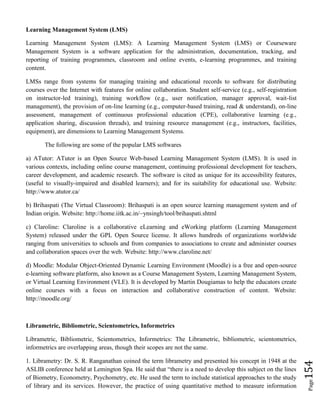 Page154
Learning Management System (LMS)
Learning Management System (LMS): A Learning Management System (LMS) or Courseware
Management System is a software application for the administration, documentation, tracking, and
reporting of training programmes, classroom and online events, e-learning programmes, and training
content.
LMSs range from systems for managing training and educational records to software for distributing
courses over the Internet with features for online collaboration. Student self-service (e.g., self-registration
on instructor-led training), training workflow (e.g., user notification, manager approval, wait-list
management), the provision of on-line learning (e.g., computer-based training, read & understand), on-line
assessment, management of continuous professional education (CPE), collaborative learning (e.g.,
application sharing, discussion threads), and training resource management (e.g., instructors, facilities,
equipment), are dimensions to Learning Management Systems.
The following are some of the popular LMS softwares
a) ATutor: ATutor is an Open Source Web-based Learning Management System (LMS). It is used in
various contexts, including online course management, continuing professional development for teachers,
career development, and academic research. The software is cited as unique for its accessibility features,
(useful to visually-impaired and disabled learners); and for its suitability for educational use. Website:
http://www.atutor.ca/
b) Brihaspati (The Virtual Classroom): Brihaspati is an open source learning management system and of
Indian origin. Website: http://home.iitk.ac.in/~ynsingh/tool/brihaspati.shtml
c) Claroline: Claroline is a collaborative eLearning and eWorking platform (Learning Management
System) released under the GPL Open Source license. It allows hundreds of organizations worldwide
ranging from universities to schools and from companies to associations to create and administer courses
and collaboration spaces over the web. Website: http://www.claroline.net/
d) Moodle: Modular Object-Oriented Dynamic Learning Environment (Moodle) is a free and open-source
e-learning software platform, also known as a Course Management System, Learning Management System,
or Virtual Learning Environment (VLE). It is developed by Martin Dougiamas to help the educators create
online courses with a focus on interaction and collaborative construction of content. Website:
http://moodle.org/
Librametric, Bibliometric, Scientometrics, Informetrics
Librametric, Bibliometric, Scientometrics, Informetrics: The Librametric, bibliometric, scientometrics,
informetrics are overlapping areas, though their scopes are not the same.
1. Librametry: Dr. S. R. Ranganathan coined the term librametry and presented his concept in 1948 at the
ASLIB conference held at Lemington Spa. He said that “there is a need to develop this subject on the lines
of Biometry, Econometry, Psychometry, etc. He used the term to include statistical approaches to the study
of library and its services. However, the practice of using quantitative method to measure information
 