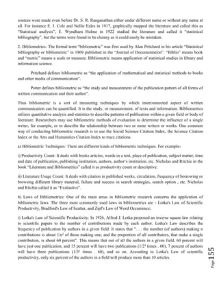 Page155
sources were made even before Dr. S. R. Ranganathan either under different name or without any name at
all. For instance E. J. Cole and Nellie Eales in 1917, graphically mapped the literature and called this as
“Statistical analysis”, E. Wyndham Hulme in 1922 studied the literature and called it “statistical
bibliography”, but the terms were found to be clumsy as it could easily be mistaken.
2. Bibliometrics: The formal term “bibliometric” was first used by Alan Pritchard in his article “Statistical
bibliography or bibliometric” in 1969 published in the “Journal of Documentation”. “Biblio” means book
and “metric” means a scale or measure. Bibliometric means application of statistical studies in library and
information science.
Pritchard defines bibliometric as “the application of mathematical and statistical methods to books
and other media of communication”.
Potter defines bibliometric as “the study and measurement of the publication pattern of all forms of
written communication and their author”.
Thus bibliometric is a sort of measuring techniques by which interconnected aspect of written
communication can be quantified. It is the study, or measurement, of texts and information. Bibliometrics
utilizes quantitative analysis and statistics to describe patterns of publication within a given field or body of
literature. Researchers may use bibliometric methods of evaluation to determine the influence of a single
writer, for example, or to describe the relationship between two or more writers or works. One common
way of conducting bibliometric research is to use the Social Science Citation Index, the Science Citation
Index or the Arts and Humanities Citation Index to trace citations.
a) Bibliometric Techniques: There are different kinds of bibliometric techniques. For example-
i) Productivity Count: It deals with books articles, words in a text, place of publication, subject matter, time
and date of publication, publishing institution, authors, author’s institution, etc. Nicholas and Ritchie in the
book “Literature and Bibliometrics” called it as productivity count or descriptive.
ii) Literature Usage Count: It deals with citation in published works, circulation, frequency of borrowing or
browsing different library material, failure and success in search strategies, search option , etc. Nicholas
and Ritchie called it as “Evaluative”.
b) Laws of Bibliometrics: One of the main areas in bibliometric research concerns the application of
bibliometric laws. The three most commonly used laws in bibliometrics are - Lotka's Law of Scientific
Productivity, Bradford's Law of Scatter, and Zipf's Law of Word Occurrence;
i) Lotka's Law of Scientific Productivity: In 1926, Alfred J. Lotka proposed an inverse square law relating
to scientific papers to the number of contributions made by each author. Lotka's Law describes the
frequency of publication by authors in a given field. It states that ". . . the number (of authors) making n
contributions is about 1/n² of those making one; and the proportion of all contributors, that make a single
contribution, is about 60 percent". This means that out of all the authors in a given field, 60 percent will
have just one publication, and 15 percent will have two publications (1/2² times . 60), 7 percent of authors
will have three publications (1/3² times . 60), and so on. According to Lotka's Law of scientific
productivity, only six percent of the authors in a field will produce more than 10 articles.
 