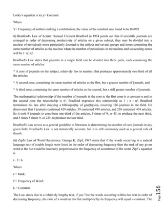 Page156
Lotka’s equation is xn.y= Constant.
Where
Y= Frequency of authors making n contribution, the value of the constant was found to be 0.6079
ii) Bradford's Law of Scatter: Samuel Clement Bradford in 1934 points out that if scientific journals are
arranged in order of decreasing productivity of articles on a given subject, they may be divided into a
nucleus of periodicals more particularly devoted to the subject and several groups and zones containing the
same number of articles as the nucleus when the number of periodicals in the nucleus and succeeding zones
will be 1: n: n2.
Bradford's Law states that journals in a single field can be divided into three parts, each containing the
same number of articles:
* A core of journals on the subject, relatively few in number, that produces approximately one-third of all
the articles;
* A second zone, containing the same number of articles as the first, but a greater number of journals, and
* A third zone, containing the same number of articles as the second, but a still greater number of journals.
The mathematical relationship of the number of journals in the core to the first zone is a constant n and to
the second zone the relationship is n². Bradford expressed this relationship as 1 : n : n². Bradford
formulated his law after studying a bibliography of geophysics, covering 326 journals in the field. He
discovered that 9 journals contained 429 articles, 59 contained 499 articles, and 258 contained 404 articles.
So it took 9 journals to contribute one-third of the articles, 5 times of 9, or 45, to produce the next third,
and 5 times 5 times 9, or 225, to produce the last third.
Bradford's Law serves as a general guideline to librarians in determining the number of core journals in any
given field. Bradford's Law is not statistically accurate, but it is still commonly used as a general rule of
thumb.
iii) Zipf's Law of Word Occurrence: George K. Zipf, 1947 states that if the words occurring in a natural
language text of sizable length were listed in the order of decreasing frequency then the rank of any given
word in the list would be inversely proportional to the frequency of occurrence of the word. Zipf’s equation
is
r . f = k
Where
r = Rank;
f = Frequency of Word;
k = Constant
The Law states that in a relatively lengthy text, if you "list the words occurring within that text in order of
decreasing frequency, the rank of a word on that list multiplied by its frequency will equal a constant. The
 