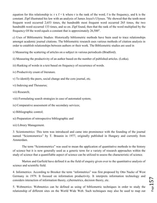 Page157
equation for this relationship is: r x f = k where r is the rank of the word, f is the frequency, and k is the
constant. Zipf illustrated his law with an analysis of James Joyce's Ulysses. "He showed that the tenth most
frequent word occurred 2,653 times, the hundredth most frequent word occurred 265 times, the two
hundredth word occurred 133 times, and so on. Zipf found, then that the rank of the word multiplied by the
frequency Of the word equals a constant that is approximately 26,500".
c) Uses of Bibliometric Studies: Historically bibliometric methods have been used to trace relationships
amongst academic journal citations. The bibliometric research uses various methods of citation analysis in
order to establish relationships between authors or their work. The Bibliometric studies are used in
i) Measuring the scattering of articles on a subject in various periodicals (Bradford).
ii) Measuring the productivity of an author based on the number of published articles. (Lotka).
iii) Ranking of words in a text based on frequency of occurrence of words.
iv) Productivity count of literature.
v) To identify the peers, social change and the core journal, etc.
vi) Indexing and Thesaurus;
vii) Research;
viii) Formulating search strategies in case of automated system;
ix) Comparative assessment of the secondary services;
x) Bibliographic control;
xi) Preparation of retrospective bibliographic and
xii) Library Management.
3. Scientometrics: This term was introduced and came into prominence with the founding of the journal
named “Scientometrics” by T. Braunin in 1977, originally published in Hungary and currently from
Amsterdam.
The term “Scientometrics” was used to mean the application of quantitative methods to the history
of science but it is now generally used as a generic term for a variety of research approaches within the
study of science that a quantifiable aspect of science can be utilized to assess the characteristic of science.
Marton and Garfield have defined it as the field of enquiry given over to the quantitative analysis of
science and scientific field.
4. Informetrics: According to Brooker the term “informetrics” was first proposed by Otto Nacke of West
Germany in 1979. It focused on information productivity. It interprets information technology and
considers interaction of information theory, cybermetrics, decision theory, etc.
5. Webmetrics: Webmetrics can be defined as using of bibliometric techniques in order to study the
relationship of different sites on the World Wide Web. Such techniques may also be used to map out
 