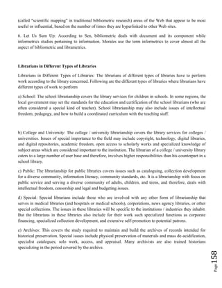 Page158
(called "scientific mapping" in traditional bibliometric research) areas of the Web that appear to be most
useful or influential, based on the number of times they are hyperlinked to other Web sites.
6. Let Us Sum Up: According to Sen, bibliometric deals with document and its component while
informetrics studies pertaining to information. Morales use the term informetrics to cover almost all the
aspect of bibliometric and librametrics.
Librarians in Different Types of Libraries
Librarians in Different Types of Libraries: The librarians of different types of libraries have to perform
work according to the library concerned. Following are the different types of libraries where librarians have
different types of work to perform
a) School: The school librarianship covers the library services for children in schools. In some regions, the
local government may set the standards for the education and certification of the school librarians (who are
often considered a special kind of teacher). School librarianship may also include issues of intellectual
freedom, pedagogy, and how to build a coordinated curriculum with the teaching staff.
b) College and University: The college / university librarianship covers the library services for colleges /
universities. Issues of special importance to the field may include copyright, technology, digital libraries,
and digital repositories, academic freedom, open access to scholarly works and specialized knowledge of
subject areas which are considered important to the institution. The librarian of a college / university library
caters to a large number of user base and therefore, involves higher responsibilities than his counterpart in a
school library.
c) Public: The librarianship for public libraries covers issues such as cataloguing, collection development
for a diverse community, information literacy, community standards, etc. It is a librarianship with focus on
public service and serving a diverse community of adults, children, and teens, and therefore, deals with
intellectual freedom, censorship and legal and budgeting issues.
d) Special: Special librarians include those who are involved with any other form of librarianship that
serves in medical libraries (and hospitals or medical schools), corporations, news agency libraries, or other
special collections. The issues in these libraries will be specific to the institutions / industries they inhabit.
But the librarians in these libraries also include for their work such specialized functions as corporate
financing, specialized collection development, and extensive self-promotion to potential patrons.
e) Archives: This covers the study required to maintain and build the archives of records intended for
historical preservation. Special issues include physical preservation of materials and mass de-acidification,
specialist catalogues; solo work, access, and appraisal. Many archivists are also trained historians
specializing in the period covered by the archive.
 