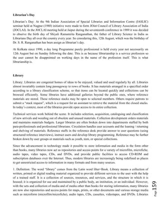 Page159
Librarian’s Day
Librarian’s Day: At the 9th Indian Association of Special Libraries and Information Centre (IASLIC)
seminar held at Nagpur (1980) initiative were made to form JOint Council of Library Association of India
(JOCLAI). In the JOCLAI meeting held at Jaipur during the seventeenth conference in 1989 it was decided
to observe the birth day of Shiyali Ramamrita Ranganathan, the father of Library Science in India as
Librarians Day all over the country every year. So considering this, 12th August, which was the birthday of
Dr. S. R. Ranganathan has been assign as librarian’s day.
At Kolkata since 1990, a day long Programme purely professional is held every year not necessarily on
12th August but on Sunday following the date. This is as because librarianship is a service profession so
the user cannot be disappointed on working days in the name of the profession itself. This is what
librarianship is.
Library
Library: Libraries are congenial homes of ideas to be enjoyed, valued and used regularly by all. Libraries
almost invariably contain long passageway to rows of books. It has materials arranged in a specified order
according to a library classification scheme, so that items can be located quickly and collections can be
browsed efficiently. Some libraries have additional galleries beyond the public ones, where reference
materials are stored. These reference stacks may be open to selected members. Others require patrons to
submit a “stack request”, which is a request for an assistant to retrieve the material from the closed stacks.
In today’s context, most of the libraries provide open access to its entire collection.
Technical services work behind the scene. It includes selection, acquisition, cataloguing and classification
of new arrivals and weeding out of obsolete and unused materials. Collection development orders materials
and maintains materials budgets. Larger libraries are often broken down into departments staffed by both
para-professionals and professional librarians. Circulation handles user accounts and the loaning / returning
and shelving of materials. Reference staffs in the reference desk provide answer to user questions (using
structured reference interviews), instruct users and develop library programming. Reference may be further
broken down by user groups or materials such as youth, teen, or special collections.
Since the advancement in technology made it possible to store information and media in the form other
than books, many libraries now act as repositories and access points for a variety of microfilm, microfiche,
audio tapes, video tapes, CDs, and DVDs, and provide public facilities to access CD-ROM and
subscription databases over the Internet. Thus, modern libraries are increasingly being redefined as places
to get unrestricted access to information in many formats and from many sources.
1. Definition: The word “library” comes from the Latin word liber=Book. Library means a collection of
written, printed or digital reading material organized to provide different services to the user with the help
of a trained staff. It is a collection of sources, resources, and services, and the structure in which it is
housed; it is organized for use and maintained by a public body, an institution, or an individual. However,
with the sets and collection of media and of media other than books for storing information, many libraries
are now also repositories and access points for maps, prints, or other documents and various storage media
such as microform (microfilm/microfiche), audio tapes, CDs, cassettes, videotapes, and DVDs. Libraries
 