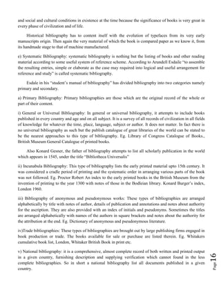 Page16
and social and cultural conditions in existence at the time because the significance of books is very great in
every phase of civilization and of life.
Historical bibliography has to content itself with the evolution of typefaces from its very early
manuscripts origin. Then again the very material of which the book is compared paper as we know it, from
its handmade stage to that of machine manufactured.
e) Systematic Bibliography: systematic bibliography is nothing but the listing of books and other reading
material according to some useful system of reference scheme. According to Arundell Esdaile “to assemble
the resulting entries, simple or elaborate as the case may required into logical and useful arrangement for
reference and study” is called systematic bibliography.
Esdale in his “student’s manual of bibliography” has divided bibliography into two categories namely
primary and secondary.
a) Primary Bibliography: Primary bibliographies are those which are the original record of the whole or
part of their content.
i) General or Universal Bibliography: In general or universal bibliography, it attempts to include books
published in every country and age and on all subject. It is a survey of all records of civilization in all fields
of knowledge for whatever the time, place, language, subject or author. It does not matter. In fact there is
no universal bibliography as such but the publish catalogue of great libraries of the world can be stated to
be the nearest approaches to this type of bibliography. Eg. Library of Congress Catalogue of Books.,
British Museum General Catalogue of printed books.
Also Konard Gesner, the father of bibliography attempts to list all scholarly publication in the world
which appears in 1545, under the title “Bibliotheca Universalis”
ii) Incunabula Bibliography: This type of bibliography lists the early printed material upto 15th century. It
was considered a cradle period of printing and the systematic order in arranging various parts of the book
was not followed. Eg. Proctor Robert An index to the early printed books in the British Museum from the
invention of printing to the year 1300 with notes of those in the Bodleian library. Konard Burger’s index,
London 1960.
iii) Bibliography of anonymous and pseudonymous works: These types of bibliographies are arranged
alphabetically by title with notes of author, details of publication and annotations and notes about authority
for the ascription. They are also provided with an index of initials and pseudonyms. Sometimes the titles
are arranged alphabetically with names of the authors in square brackets and notes about the authority for
the attribution at the end. Eg. Dictionary of anonymous and pseudonymous literature.
iv)Trade bibliographies: These types of bibliographies are brought out by large publishing firms engaged in
book production or trade. The books available for sale or purchase are listed therein. Eg. Whitakers
cumulative book list, London, Whitaker British Book in print etc.
v) National bibliography: it is a comprehensive, almost complete record of both written and printed output
in a given country, furnishing description and supplying verification which cannot found in the less
complete bibliographies. So in short a national bibliography list all documents published in a given
country.
 