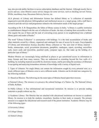 Page160
may also provide public facilities to access subscription databases and the Internet. Although mostly free to
access and use, some libraries assess service charges for some services, such as checking out new fiction,
DVDs, interlibrary loan, Document Delivery Service, etc.
ALA glossary of Library and Information Science has defined library as “a collection of materials
organized to provide physical, bibliographical and intellectual access to a target group, with a staff that is
trained to provide services and programmes related to the information needs of the target groups.”
According to Dr. S. R. Ranganathan, the father of library science in India, “a library is a public institution
or establishment charged with the care of collection of books, the duty of making them accessible to those
who require the use of them and the task of converting every person in its neighborhood into a habitual
library goers and reader of books.”
The word “Library Collection” is synonymous with holdings. It is the total accumulation of books and
other materials owned by a library, organized and cataloged for ease of access by its users. Encyclopaedia
of Library and Information Science describes library collection as “the sum total of library material –
books, manuscripts, serial, government documents, pamphlets, catalogues, report, recording, microfilms
reels, micro cards and microfiche, punched cards, computer tapes etc. that make up the holding of a
particular type of library.”
Modern libraries are increasingly being redefined as places to get unrestricted access to information in
many formats and from many sources. They are understood as extending beyond the four walls of a
building, by including material accessible by electronic means, and by providing the assistance of librarians
in navigating and analyzing tremendous amounts of knowledge with a variety of digital tools.
2. Types of Libraries: No single library can contain the information sought by every potential user; as a
result, different types of libraries exist to serve different needs. Libraries can be divided into categories by
the following methods.
2.1 Based on Mission: The following are the main types of libraries based upon their mission.
a) National Library: The mission is to preserve the cultural heritage of a Nation. Eg. The National Library
of India, Kolkata.
b) Public Library: A free informational and recreational institution. Its mission is to provide reading
materials to people without any fee.
c) Academic Library: The libraries that are attached with educational institutions are known as academic
library. Its mission is to help the students, researchers, faculties in their study or research. The primary
mission is to support the educational and research need of the parent institution. Academic libraries may be
of the following types:
i) University Library
ii) College Library
iii) School Library
 