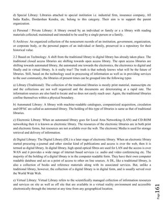Page161
d) Special Library: Libraries attached to special institution i.e. industrial firm, insurance company, All
India Radio, Dordarshan Kendra, etc. belong to this category. Their aim is to support the parent
organization.
e) Personal / Private Library: A library owned by an individual or family or a a library with reading
materials collected, maintained and intended to be used by a single person or a family.
f) Archives: An organized collection of the noncurrent records of an institution, government, organization,
or corporate body, or the personal papers of an individual or family, preserved in a repository for their
historical value.
2.2 Based on Technology: A shift from the traditional library to digital library has already taken place. The
traditional closed access libraries are shifting towards open access library. The open access libraries are
shifting towards automated library, the automated one towards the electronics, the electronics to digital and
finally end in virtual library. Is it really true? The truth is that nobody knows what will be the future of
libraries. Still, based on the technology used in processing of information as well as in providing services
to the user community, the libraries of present times can be grouped into the following types
a) Library (Traditional): The collection of the traditional libraries is mostly print material, manuscripts etc
and the collections are not well organized and the documents are deteriorating at a rapid rate. The
information sources are also hard to locate and so does not easily reach user. Again, the traditional libraries
confine themselves within a physical boundary.
b) Automated Library: A library with machine-readable catalogues, computerized acquisition, circulation
and OPAC are called as automated library. The holding of this type of libraries is same as that of traditional
libraries.
c) Electronic Library: When an automated library goes for Local Area Networking (LAN) and CD-ROM
networking then it is known as electronic library. The resources of the electronic libraries are in both print
and electronic forms, but resources are not available over the web. The electronic Media is used for storage
retrieval and delivery of information.
d) Digital Library: The Digital Library (DL) is a later stage of electronic library. When an electronic library
started procuring e-journal and other similar kind of publications and access is over the web, then it is
termed as digital library. In digital library, high speed optical fibres are used for LAN and the access is over
WAN and it provides a wide range of internet based services i.e. audio and video conferencing etc. The
majority of the holding of a digital library is in the computer readable form. They have their own computer
readable database and act as a point of access to other on line sources. A DL, like a traditional library, is
also a collection of books and reference materials along with its associated services. But, unlike a
traditional library, however, the collection of a digital library is in digital form, and is usually served over
the World Wide Web.
e) Virtual Library: Virtual Library refers to the scientifically managed collection of information resources
and services on site as well as off site that are available in a virtual reality environment and accessible
electronically through the internet at any time from any geographical location.
 