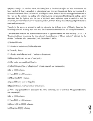 Page162
f) Hybrid Library: The libraries, which are working both in electronic or digital and print environment, are
known as hybrid library. Actually it is a transitional state between the print and digital environment. It is
estimated that in near future libraries will be of hybrid nature, some of the very strong points in favour of
this view are the centuries old reading habit of paper, more convenience of handling and reading a paper
document than the digitized one (in case of digitized, some equipment must be needed to read the
document), incompatible standard of electronic product, different display standard of digital product and its
associated problem, etc.
Though, in the above, an attempt is made to categorize the different types of libraries based on the
technology used but in reality there is no strict line of demarcation between the last four types of libraries.
2.3 UNESCO’s Division: An overall classification of all types of libraries has been made by UNESCO in
“Recommendations concerning the international standardization of library statistics” adopted by the
General Conference at its 16th session (Paris, November 13, 1970).
a) National libraries
b) Libraries of institutions of higher education
i) University library
ii) Libraries attached to university / institute or department.
iii) Libraries which are not part of a university.
c) Other major non specialized libraries
d) School libraries (Size of collection only printed materials and manuscripts).
i) Up to 2,000 volumes.
ii) From 2,001 to 5,000 volumes.
iii) More than 5,000 volumes.
e) Special libraries open to the public.
f) Special libraries, reserved for their primary user.
g) Public (or popular) libraries financed by the public authorities, size of collection (Only printed material
and manuscripts).
i) Up to 2,000 volumes.
ii) From 2,001 to 5,000 volumes.
iii) From 5,001 to 10,000 volumes.
iv) More than 10,000 volumes.
 