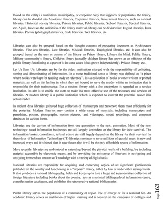 Page163
Based on the entity i.e institution, municipality, or corporate body that supports or perpetuates the library,
library can be divided into Academic libraries, Corporate libraries, Government libraries, such as national
libraries, Historical society libraries, Private libraries, Public libraries, School libraries, Special libraries,
etc. Again, based on the collection of the library material, library can be divided into Digital libraries, Data
libraries, Picture (photograph) libraries, Slide libraries, Tool libraries, etc.
Libraries can also be grouped based on the thought contents of procuring document as Architecture
libraries, Fine arts libraries, Law libraries, Medical libraries, Theological libraries, etc. It can also be
grouped based on the user or patron of the library as Prison library, Library for blind, Public library,
Military community’s library, Children library (actually children library has grown as an offshoot of the
public library functioning as a part of it. In some cases it has grown independently), Private library, etc.
Let Us Sum Up: Libraries are by far the oldest institutions charged with the responsibility of collecting,
storing and disseminating of information. In a more traditional sense a library was defined as “a place
where books were kept for reading study or reference”. It is a collection of books or other written or printed
materials, as well as the facility in which they are housed to serve the reader within an institution that is
responsible for their maintenance. But a modern library with a few exceptions is regarded as a service
institution. Its aim is to enable the users to make the most effective use of the resources and services of
libraries. A modern library is a public institution which is expected to convert the potential reader into
actual reader.
In ancient days libraries gathered huge collection of manuscripts and preserved them most efficiently for
the posterity. Modern libraries may contain a wide range of materials, including manuscripts and
pamphlets, posters, photographs, motion pictures, and videotapes, sound recordings, and computer
databases in various forms.
Libraries are the carriers of information from one generation to the next generation. Most of the new
technology based information businesses are still largely dependent on the library for their survival. The
information broker, consultants, referral centre etc still largely depend on the library for their survival. In
these days of Information Technology (IT) libraries continue to serve millions of grateful users in new and
improved ways and it is hoped that in near future also it will be the only affordable source of information.
More recently, libraries are understood as extending beyond the physical walls of a building, by including
material accessible by electronic means, and by providing the assistance of librarians in navigating and
analyzing tremendous amount of knowledge with a variety of digital tools.
National libraries are responsible for acquiring and conserving copies of all significant publications
published in the country and functioning as a “deposit” library, either by law or under other arrangements.
It also produces a national bibliography, holds and keeps up to date a large and representative collection of
foreign literature including books about the country, acts as a national bibliographical information centre,
compiles union catalogues, and publishes the retrospective national bibliography.
Public library serves the population of a community or region free of charge or for a nominal fee. An
academic library serves an institution of higher learning and is located on the campuses of colleges and
 