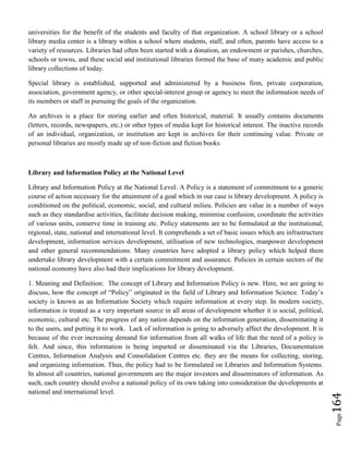 Page164
universities for the benefit of the students and faculty of that organization. A school library or a school
library media center is a library within a school where students, staff, and often, parents have access to a
variety of resources. Libraries had often been started with a donation, an endowment or parishes, churches,
schools or towns, and these social and institutional libraries formed the base of many academic and public
library collections of today.
Special library is established, supported and administered by a business firm, private corporation,
association, government agency, or other special-interest group or agency to meet the information needs of
its members or staff in pursuing the goals of the organization.
An archives is a place for storing earlier and often historical, material. It usually contains documents
(letters, records, newspapers, etc.) or other types of media kept for historical interest. The inactive records
of an individual, organization, or institution are kept in archives for their continuing value. Private or
personal libraries are mostly made up of non-fiction and fiction books
Library and Information Policy at the National Level
Library and Information Policy at the National Level: A Policy is a statement of commitment to a generic
course of action necessary for the attainment of a goal which in our case is library development. A policy is
conditioned on the political, economic, social, and cultural milieu. Policies are value in a number of ways
such as they standardise activities, facilitate decision making, minimise confusion, coordinate the activities
of various units, conserve time in training etc. Policy statements are to be formulated at the institutional,
regional, state, national and international level. It comprehends a set of basic issues which are infrastructure
development, information services development, utilisation of new technologies, manpower development
and other general recommendations. Many countries have adopted a library policy which helped them
undertake library development with a certain commitment and assurance. Policies in certain sectors of the
national economy have also had their implications for library development.
1. Meaning and Definition: The concept of Library and Information Policy is new. Here, we are going to
discuss, how the concept of “Policy” originated in the field of Library and Information Science. Today’s
society is known as an Information Society which require information at every step. In modern society,
information is treated as a very important source in all areas of development whether it is social, political,
economic, cultural etc. The progress of any nation depends on the information generation, disseminating it
to the users, and putting it to work. Lack of information is going to adversely affect the development. It is
because of the ever increasing demand for information from all walks of life that the need of a policy is
felt. And since, this information is being imparted or disseminated via the Libraries, Documentation
Centres, Information Analysis and Consolidation Centres etc. they are the means for collecting, storing,
and organizing information. Thus, the policy had to be formulated on Libraries and Information Systems.
In almost all countries, national governments are the major investors and disseminators of information. As
such, each country should evolve a national policy of its own taking into consideration the developments at
national and international level.
 