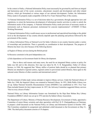 Page165
In the context of India, a National Information Policy must necessarily be governed by and form an integral
and harmonious part of the social, economic, educational, research and development and other related
policies, which get formulated at various stages of our national development. Further, the Information
Policy needs to be properly made compatible with the Five Years National Plans of the country.
“A National Information Policy is a set of decisions taken by a government, through appropriate laws and
regulations, to orient the harmonious development of information transfer activities in order to satisfy the
information needs of the company. A National Information Policy needs provision of necessary means or
instruments such as financial, personnel, institutional for concrete implementation”. (UNISIST: II Main
Working Document).
A National Information Policy would ensure access to professional and specialized knowledge at the global
level as the development of any country directly depends upon the planning and policies followed by the
government of the country.
2. Library Information Policy at National Level for India: Libraries in our country function under a variety
of ownerships and jurisdiction. There is generally no coordination in their development. The progress of
libraries has been very slow because of the following factors:
a) Neglect of library services during the British period
b) Resource constraint in the post-Independence era
c) Sole dependence on Government funds for library development.
Due to above said reasons and many more, the need for an integrated library system or policy for
India was felt and in this direction, first step was taken by Dr. S. R. Ranganathan, Father of Library
Science, in 1944. He suggested that “library edifice of postwar India should be so planned that primary
libraries are attached to regional centres, regional centres to provisional central libraries, these again to the
national centre libraries of other countries and international centres”.
The Government of India made various attempts to improve library services. Under the National Library of
India Act, 1948, the Imperial Library was renamed to National Library. In 1951, Delhi Public Library was
set up. Indian National Scientific Documentation Centre (INSDOC) was established in 1951. Five Year
Plans included funnels for their improvement. In 1957, the Advisory Committee suggested library services
“free to every citizen of India.”
National Policy on Library Information System was formulated by the Raja Ram Mohan Roy Library
Foundation (RRRLF) which was set up in 1972 and also by Indian Library Association.
The Department of Culture, Ministry of Human Resource Development, Government of India, appointed a
Committee of senior library scientists and other specialists with Prof. D. P. Chattopadhyaya as Chairman,
to prepare a draft document on the National Policy on Library and Information System in October 1985.
The Committee completed its assignment and submitted a draft document to the Government on May 31,
1986. The draft policy document consists of 10 chapters.
 