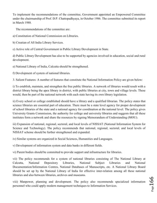 Page166
To implement the recommendations of the committee, Government appointed an Empowered Committee
under the chairmanship of Prof. D.P. Chattopadhyaya, in October 1986. The committee submitted its report
in March 1988.
The recommendations of the committee are:
a) Constitution of National Commission on Libraries.
b) Creatian of All India Library Services.
c) Active role of Central Government in Public Library Development in State.
d) Public Library Development has also to be supported by agencies involved in education, social and rural
development.
e) National Library of India, Calcutta should be strengthened.
f) Development of system of national libraries.
3. Salient Features: A number of features that constitute the National Information Policy are given below:
i) To establish, maintain, and strengthen the free public libraries. A network of libraries would result with a
district library being the apex library in district, with public libraries at city, town and village levels. These
would, then be part of the national network with each state having its own library legislation.
ii) Every school or college established should have a library and a qualified librarian. The policy states that
science libraries are essential part of education. There must be a state level agency for proper development
of school libraries of the state and a national agency for coordination at the national level. The policy gives
University Grants Commission, the authority for college and university libraries and suggests that all these
institutes form a network and share the resources by signing Memorandum of Understanding (MOU).
iii) Expansion of national, regional, sectoral, and local levels of NISSAT (National Information System for
Science and Technology). The policy recommends that national, regional, sectoral, and local levels of
NISSAT scheme should be further strengthened and expanded.
iv) Similar systems are organized in Social Sciences, Humanities and Languages.
v) Development of information system and data banks in different fields.
vi) Parent bodies should be committed to provide support and infrastructure for libraries.
vii) The policy recommends for a system of national libraries consisting of The National Library at
Calcutta, National Depository Libraries, National Subject Libraries and National
Documentation/Information Centres, National Databases of Manuscripts, etc. A National Library Board
should be set up by the National Library of India for effective inter-relation among all these national
libraries and also between libraries, archives and museums.
viii) Manpower, planning and development. The policy also recommends specialized information
personnel who could apply modern management techniques to Information Services.
 