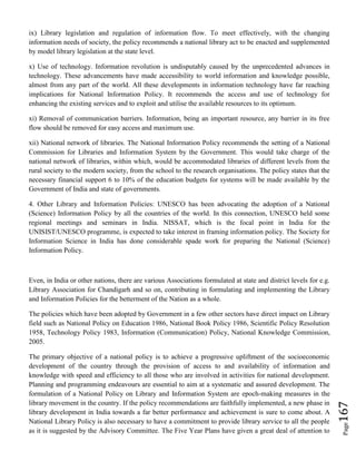 Page167
ix) Library legislation and regulation of information flow. To meet effectively, with the changing
information needs of society, the policy recommends a national library act to be enacted and supplemented
by model library legislation at the state level.
x) Use of technology. Information revolution is undisputably caused by the unprecedented advances in
technology. These advancements have made accessibility to world information and knowledge possible,
almost from any part of the world. All these developments in information technology have far reaching
implications for National Information Policy. It recommends the access and use of technology for
enhancing the existing services and to exploit and utilise the available resources to its optimum.
xi) Removal of communication barriers. Information, being an important resource, any barrier in its free
flow should be removed for easy access and maximum use.
xii) National network of libraries. The National Information Policy recommends the setting of a National
Commission for Libraries and Information System by the Government. This would take charge of the
national network of libraries, within which, would be accommodated libraries of different levels from the
rural society to the modern society, from the school to the research organisations. The policy states that the
necessary financial support 6 to 10% of the education budgets for systems will be made available by the
Government of India and state of governments.
4. Other Library and Information Policies: UNESCO has been advocating the adoption of a National
(Science) Information Policy by all the countries of the world. In this connection, UNESCO held some
regional meetings and seminars in India. NISSAT, which is the focal point in India for the
UNISIST/UNESCO programme, is expected to take interest in framing information policy. The Society for
Information Science in India has done considerable spade work for preparing the National (Science)
Information Policy.
Even, in India or other nations, there are various Associations formulated at state and district levels for e.g.
Library Association for Chandigarh and so on, contributing in formulating and implementing the Library
and Information Policies for the betterment of the Nation as a whole.
The policies which have been adopted by Government in a few other sectors have direct impact on Library
field such as National Policy on Education 1986, National Book Policy 1986, Scientific Policy Resolution
1958, Technology Policy 1983, Information (Communication) Policy, National Knowledge Commission,
2005.
The primary objective of a national policy is to achieve a progressive upliftment of the socioeconomic
development of the country through the provision of access to and availability of information and
knowledge with speed and efficiency to all those who are involved in activities for national development.
Planning and programming endeavours are essential to aim at a systematic and assured development. The
formulation of a National Policy on Library and Information System are epoch-making measures in the
library movement in the country. If the policy recommendations are faithfully implemented, a new phase in
library development in India towards a far better performance and achievement is sure to come about. A
National Library Policy is also necessary to have a commitment to provide library service to all the people
as it is suggested by the Advisory Committee. The Five Year Plans have given a great deal of attention to
 