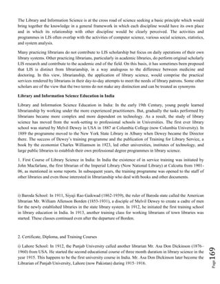Page169
The Library and Information Science is at the cross road of science seeking a basic principle which would
bring together the knowledge in a general framework in which each discipline would have its own place
and in which its relationship with other discipline would be clearly perceived. The activities and
programmes in LIS often overlap with the activities of computer science, various social sciences, statistics,
and system analysis.
Many practicing librarians do not contribute to LIS scholarship but focus on daily operations of their own
library systems. Other practicing librarians, particularly in academic libraries, do perform original scholarly
LIS research and contribute to the academic end of the field. On this basis, it has sometimes been proposed
that LIS is distinct from librarianship, in a way analogous to the difference between medicine and
doctoring. In this view, librarianship, the application of library science, would comprise the practical
services rendered by librarians in their day-to-day attempts to meet the needs of library patrons. Some other
scholars are of the view that the two terms do not make any distinction and can be treated as synonyms
Library and Information Science Education in India
Library and Information Science Education in India: In the early 19th Century, young people learned
librarianship by working under the more experienced practitioners. But, gradually the tasks performed by
librarians became more complex and more dependent on technology. As a result, the study of library
science has moved from the work-setting to professional schools in Universities. The first ever library
school was started by Melvil Dewey in USA in 1887 at Columbia College (now Columbia University). In
1889 the programme moved to the New York State Library in Albany when Dewey became the Director
there. The success of Dewey’s training programme and the publication of Training for Library Service, a
book by the economist Charles Williamson in 1923, led other universities, institutes of technology, and
large public libraries to establish their own professional degree programmes in library science.
1. First Course of Library Science in India: In India the existence of in service training was initiated by
John Macfarlane, the first librarian of the Imperial Library (Now National Library) at Calcutta from 1901-
06, as mentioned in some reports. In subsequent years, the training programme was opened to the staff of
other libraries and even those interested in librarianship who deal with books and other documents.
i) Baroda School: In 1911, Siyaji Rao Gaikwad (1862-1939), the ruler of Baroda state called the American
librarian Mr. William Allenson Borden (1853-1931), a disciple of Melvil Dewey to create a cadre of men
for the newly established libraries in the state library system. In 1912, he initiated the first training school
in library education in India. In 1913, another training class for working librarians of town libraries was
started. These classes continued even after the departure of Borden.
2. Certificate, Diploma, and Training Courses
i) Lahore School: In 1912, the Punjab University called another librarian Mr. Asa Don Dickinson (1876–
1960) from USA. He started the second educational course of three month duration in library science in the
year 1915. This happens to be the first university course in India. Mr. Asa Don Dickinson later become the
Librarian of Panjab University, Lahore (now Pakistan) during 1915–1916.
 