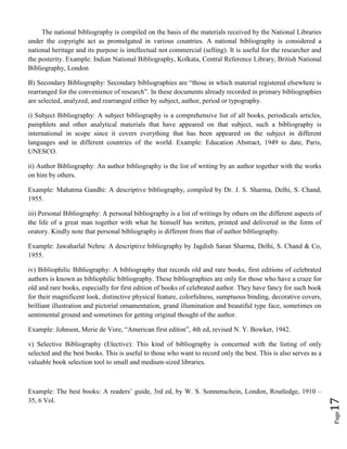 Page17
The national bibliography is compiled on the basis of the materials received by the National Libraries
under the copyright act as promulgated in various countries. A national bibliography is considered a
national heritage and its purpose is intellectual not commercial (selling). It is useful for the researcher and
the posterity. Example: Indian National Bibliography, Kolkata, Central Reference Library, British National
Bibliography, London
B) Secondary Bibliography: Secondary bibliographies are “those in which material registered elsewhere is
rearranged for the convenience of research”. In these documents already recorded in primary bibliographies
are selected, analyzed, and rearranged either by subject, author, period or typography.
i) Subject Bibliography: A subject bibliography is a comprehensive list of all books, periodicals articles,
pamphlets and other analytical materials that have appeared on that subject, such a bibliography is
international in scope since it covers everything that has been appeared on the subject in different
languages and in different countries of the world. Example: Education Abstract, 1949 to date, Paris,
UNESCO.
ii) Author Bibliography: An author bibliography is the list of writing by an author together with the works
on him by others.
Example: Mahatma Gandhi: A descriptive bibliography, compiled by Dr. J. S. Sharma, Delhi, S. Chand,
1955.
iii) Personal Bibliography: A personal bibliography is a list of writings by others on the different aspects of
the life of a great man together with what he himself has written, printed and delivered in the form of
oratory. Kindly note that personal bibliography is different from that of author bibliography.
Example: Jawaharlal Nehru: A descriptive bibliography by Jagdish Saran Sharma, Delhi, S. Chand & Co,
1955.
iv) Bibliophilic Bibliography: A bibliography that records old and rare books, first editions of celebrated
authors is known as bibliophilic bibliography. These bibliographies are only for those who have a craze for
old and rare books, especially for first edition of books of celebrated author. They have fancy for such book
for their magnificent look, distinctive physical feature, colorfulness, sumptuous binding, decorative covers,
brilliant illustration and pictorial ornamentation, grand illumination and beautiful type face, sometimes on
sentimental ground and sometimes for getting original thought of the author.
Example: Johnson, Merie de Vore, “American first editon”, 4th ed, revised N. Y. Bowker, 1942.
v) Selective Bibliography (Elective): This kind of bibliography is concerned with the listing of only
selected and the best books. This is useful to those who want to record only the best. This is also serves as a
valuable book selection tool to small and medium-sized libraries.
Example: The best books: A readers’ guide, 3rd ed, by W. S. Sonnenschein, London, Routledge, 1910 –
35, 6 Vol.
 