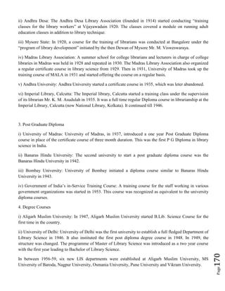 Page170
ii) Andhra Desa: The Andhra Desa Library Association (founded in 1914) started conducting “training
classes for the library workers” at Vijayawadain 1920. The classes covered a module on running adult
education classes in addition to library technique.
iii) Mysore State: In 1920, a course for the training of librarians was conducted at Bangalore under the
“program of library development” initiated by the then Dewan of Mysore Mr. M. Visweswaraya.
iv) Madras Library Association: A summer school for college librarians and lecturers in charge of college
libraries in Madras was held in 1928 and repeated in 1930. The Madras Library Association also organized
a regular certificate course in library science from 1929. Then in 1931, University of Madras took up the
training course of MALA in 1931 and started offering the course on a regular basis.
v) Andhra University: Andhra University started a certificate course in 1935, which was leter abandoned.
vi) Imperial Library, Calcutta: The Imperial library, Calcutta started a training class under the supervision
of its librarian Mr. K. M. Asudulah in 1935. It was a full time regular Diploma course in librarianship at the
Imperial Library, Calcutta (now National Library, Kolkata). It continued till 1946.
3. Post Graduate Diploma
i) University of Madras: University of Madras, in 1937, introduced a one year Post Graduate Diploma
course in place of the certificate course of three month duration. This was the first P G Diploma in library
science in India.
ii) Banaras Hindu University: The second university to start a post graduate diploma course was the
Banaras Hindu University in 1942.
iii) Bombay University: University of Bombay initiated a diploma course similar to Banaras Hindu
University in 1943.
iv) Government of India’s in-Service Training Course: A training course for the staff working in various
government organizations was started in 1953. This course was recognized as equivalent to the university
diploma courses.
4. Degree Courses
i) Aligarh Muslim University: In 1947, Aligarh Muslim University started B.Lib. Science Course for the
first time in the country.
ii) University of Delhi: University of Delhi was the first university to establish a full fledged Department of
Library Science in 1946. It also instituted the first post diploma degree course in 1948. In 1949, the
structure was changed. The programme of Master of Library Science was introduced as a two year course
with the first year leading to Bachelor of Library Science.
In between 1956-59, six new LIS departments were established at Aligarh Muslim University, MS
University of Baroda, Nagpur University, Osmania University, Pune University and Vikram University.
 