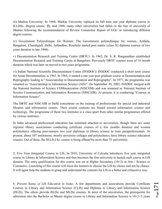 Page171
iii) Madras University: In 1960, Madras University replaced its full time one year diploma course to
B.LibSc. Degree course. By mid 1960, many other universities had fallen in the line of university of
Madras following the recommendation of Review Committee Report of UGC in introducing different
degree courses.
iv) Government Polytechnique for Women: The Government polytechnique for women, Ambala,
Bangalore, Chandigarh, Delhi, Jullandhur, Rourkela started post matric (class X) diploma courses of two
years duration in late 1960s.
v) Documentation Research and Training Centre (DRTC): In 1962, Dr. S. R. Ranganathan established
Documentation Research and Training Centre at Bangalore. Previously DRTC courses were of 14 month
duration which was later on moved to two years programme.
vi) Indian National Scientific Documentation Centre (INSDOC): INSDOC conducted a short term course
for Asian Documentalists in 1963. In 1964, it started a one year post graduate course in Documentation and
Reprography leading to “Associateship in Documentation and Reprography”. In 1977, the programme was
renamed as “Associateship in Information Science (AIS)”. On September 30, 2002, INSDOC merged with
the National Institute of Science COMmunication (NISCOM) and was renamed as National Institute of
Science Communication and Information Resources (NISCAIR). At present, it is conducting “Courses in
Information Science”.
The DRTC and NISCAIR in Delhi concentrate on the training of professionals for special and industrial
libraries and information centers. Their course contents are biased toward information science and
technology. The programme of these two institutes is a class apart from other similar programmes offered
by various institutes.
In India advanced professional education has remained attached to universities, though there are some
regional library associations conducting certificate courses of a few months duration and women
polytechnics offering post-masters two year diplomas in library science to train paraprofessionals. At
present, about 107 institutions, mostly university colleges and polytechnics, have library science education
courses. Out of these, the M.Lib.I.Sc. course is being offered by more than 75 universities.
5. Five Year Integrated Course in LIS: In 2010, University of Calcutta introduces five year integrated
course in Library & Information Science and thus becomes the first university to launch such course in LIS
domain. The entry qualification for this course was set at Higher Secondary (10+2) in Arts / Science or
Commerce. Launching of this course will force the learners to choose the LIS by choice and not by chance.
It will again help the students to grasp and understand the contents for LIS in a better and exhaustive way.
6. Present Status of LIS Education in India: A few departments and associations provide Certificate
Courses in Library and Information Science (CLIS) and Diploma in Library and Information Science
(DLIS). The others provide BLISc and MLISc courses. In most of the universities, the prerequisite for
admission into the Bachelor or Master degree course in Library and Information Science is 10+2+3 years
 