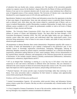 Page172
of education from any faculty (arts, science, commerce etc). The majority of the universities generally
conduct two separate courses for the Bachelor’s degree followed by the Master of Library and Information
Science of one year (or two semesters) duration each. In recent years, some institutions have offered two
years of integrated courses of four semester duration. The University of Calcutta went a step ahead and
introduced five years integrated course in LIS with entry qualification as 10 +2.
Specialization: Students in most schools of library and information science have the opportunity to develop
at least some degree of specialization. Some may take advanced courses in particular library functions,
such as reference work, while others may take courses related to a particular type of library, such as a
course in medical librarianship or public librarianship or academic librarianship. In simple, there are many
different courses available in LIS. It makes the professionals available to work at all levels of library
irrespective of type, structure and function.
Syllabus: The University Grants Commission (UGC), from time to time recommended the broader
outlines of courses of Library and Information Science. The latest effort has been through a UGC
Curriculum Development Committee (1993). The UGC and other higher bodies now give emphasis to
semester system rather than annual system, and credit-based rather than marks-based system. Every
university being autonomous is free to frame its own course of studies, and syllabi of many universities /
schools are quite modernized.
All programmes to educate librarians share certain characteristics. Programmes typically offer courses in
the history of books and librarianship to give students a background in the profession’s past. It also
includes courses in knowledge organization (classification, cataloguing, bibliography, indexing &
abstracting, Metadata, semantic & syntactic analysis, controlled vocabularies, etc.), collection development
(acquisition), information seeking behaviors of users, search strategies, library services (dissemination of
the acquired library materials, reference), and management of the collection (preservation & conservation
of documents). It also includes contents related to scholarly communication (bibliometrics, informetrics,
scientometrics, webmetrics), digital libraries and ICT.
* ICT as an Integral Part: Technology is entering in a very big way to LIS where it has been used
extensively to store and retrieve information in different forms and structures. This new dimension is
reflected in the course structure of almost all universities that provides courses in LIS. The courses include
topics that impart new skill in organizing web resources, and providing web-based services.
* Practical Exposure: All courses provide scope of practical knowledge rather than restricting to only
theory. Even some universities make it compulsory for their learners to undergo some apprenticeship
courses before practicing the librarianship.
Problems with Present LIS Education and Research
* Limited Accommodation Capacity: All universities which provide Library and Information Science
courses witness a great flow of learners. But they are able to accommodate only a limited number of such
desired students.
* A Very Competitive Entrance Examination: In most of the universities, students desire to study the LIS
has to go through a very competitive entrance examination for admission.
 