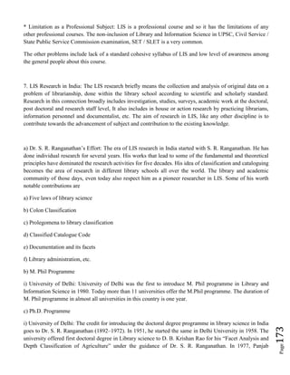 Page173
* Limitation as a Professional Subject: LIS is a professional course and so it has the limitations of any
other professional courses. The non-inclusion of Library and Information Science in UPSC, Civil Service /
State Public Service Commission examination, SET / SLET is a very common.
The other problems include lack of a standard cohesive syllabus of LIS and low level of awareness among
the general people about this course.
7. LIS Research in India: The LIS research briefly means the collection and analysis of original data on a
problem of librarianship, done within the library school according to scientific and scholarly standard.
Research in this connection broadly includes investigation, studies, surveys, academic work at the doctoral,
post doctoral and research staff level, It also includes in house or action research by practicing librarians,
information personnel and documentalist, etc. The aim of research in LIS, like any other discipline is to
contribute towards the advancement of subject and contribution to the existing knowledge.
a) Dr. S. R. Ranganathan’s Effort: The era of LIS research in India started with S. R. Ranganathan. He has
done individual research for several years. His works that lead to some of the fundamental and theoretical
principles have dominated the research activities for five decades. His idea of classification and cataloguing
becomes the area of research in different library schools all over the world. The library and academic
community of those days, even today also respect him as a pioneer researcher in LIS. Some of his worth
notable contributions are
a) Five laws of library science
b) Colon Classification
c) Prolegomena to library classification
d) Classified Catalogue Code
e) Documentation and its facets
f) Library administration, etc.
b) M. Phil Programme
i) University of Delhi: University of Delhi was the first to introduce M. Phil programme in Library and
Information Science in 1980. Today more than 11 universities offer the M.Phil programme. The duration of
M. Phil programme in almost all universities in this country is one year.
c) Ph.D. Programme
i) University of Delhi: The credit for introducing the doctoral degree programme in library science in India
goes to Dr. S. R. Ranganathan (1892–1972). In 1951, he started the same in Delhi University in 1958. The
university offered first doctoral degree in Library science to D. B. Krishan Rao for his “Facet Analysis and
Depth Classification of Agriculture” under the guidance of Dr. S. R. Ranganathan. In 1977, Panjab
 