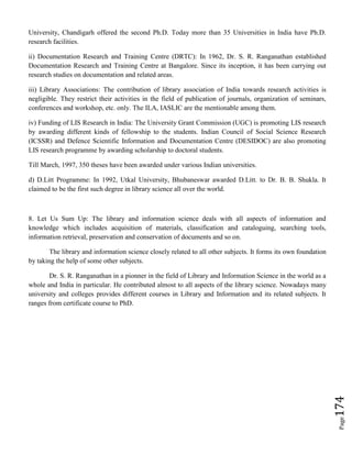Page174
University, Chandigarh offered the second Ph.D. Today more than 35 Universities in India have Ph.D.
research facilities.
ii) Documentation Research and Training Centre (DRTC): In 1962, Dr. S. R. Ranganathan established
Documentation Research and Training Centre at Bangalore. Since its inception, it has been carrying out
research studies on documentation and related areas.
iii) Library Associations: The contribution of library association of India towards research activities is
negligible. They restrict their activities in the field of publication of journals, organization of seminars,
conferences and workshop, etc. only. The ILA, IASLIC are the mentionable among them.
iv) Funding of LIS Research in India: The University Grant Commission (UGC) is promoting LIS research
by awarding different kinds of fellowship to the students. Indian Council of Social Science Research
(ICSSR) and Defence Scientific Information and Documentation Centre (DESIDOC) are also promoting
LIS research programme by awarding scholarship to doctoral students.
Till March, 1997, 350 theses have been awarded under various Indian universities.
d) D.Litt Programme: In 1992, Utkal University, Bhubaneswar awarded D.Litt. to Dr. B. B. Shukla. It
claimed to be the first such degree in library science all over the world.
8. Let Us Sum Up: The library and information science deals with all aspects of information and
knowledge which includes acquisition of materials, classification and cataloguing, searching tools,
information retrieval, preservation and conservation of documents and so on.
The library and information science closely related to all other subjects. It forms its own foundation
by taking the help of some other subjects.
Dr. S. R. Ranganathan in a pionner in the field of Library and Information Science in the world as a
whole and India in particular. He contributed almost to all aspects of the library science. Nowadays many
university and colleges provides different courses in Library and Information and its related subjects. It
ranges from certificate course to PhD.
 