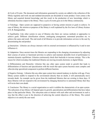 Page176
d) Cycle of Events: The document and information generated by society are added to the collection of the
library regularly and work out and outdated documents are discarded as waste product. Users comes o the
library and acquired desired knowledge and this result in the production of new knowledge which is
ultimately becomes output to the library. Thus a cycle of events goes on in the library continuously.
e) Teleology: Open system are supposed to purposive or having certain mission or goals to achieve. In
case of library, the mission or purposes of the library is well explained by the five laws of Library Science
of S. R. Ranaganathan.
f) Equifinality: Like other system in case of libraries also there are various methods or approaches to
achieve goals. Different classification scheme, cataloguing arrangement, automated procedure etc. to
achieve the same end result. The end result of all libraries is to provide information services to the user by
disseminating the end product.
g) Interaction: Libraries are always interacts with its external environment is influenced by it and in turn
influences it.
h) Adaptation: Since ancient times the libraries are responding to the changing circumstances by adjusting
their courses of action or functional activities to achieve and maintain desirable level of performance to
maintain dynamic equilibrium. Libraries continuously check their backside to increase entropy. This is the
reason for which nowadays the traditional libraries are moving towards electronic or digital library.
i) Differentiation and Hierarchy: Libraries like any other open system tends to growth that leads to
differentiation of function and specialization with the result that open system becomes more complex and
often develop specialized component to perform different function.
j) Negative Entropy: Libraries like any other open system have natural tendency to decline with age. If any
library system unable to respond to the environment directly then no doubt, it will automatically move
towards death. An example can be given from the traditional libraries that are existing in these days. If
these libraries will not respond to the environment by changing themselves to automated library then they
will invite their own death.
4. Conclusion: The library is a social organization as such it exhibits the characteristic of an open system.
The subsystem of any library will depend upon its growth, specialization and differentiation that have taken
place in that particular library. The subsystem aims at interact with each other and environment in such a
way that the effect is put in the direction of achieving the central objectives of the library. The central
objective is to satisfy the user need.
 
