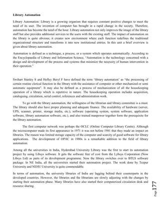 Page177
Library Automation
Library Automation: Library is a growing organism that requires constant positive changes to meet the
need of its user. The invention of computer has brought in a rapid change in the society. Therefore,
automation has become the need of the hour. Library automation not only improves the image of the library
staff but also provides additional services to the users with the existing staff. The impact of automation on
the library is quite obvious; it creates new environment where each function redefines the traditional
organizational structure and transforms it into new institutional entries. In this unit a brief overview is
given about library automation.
Automation is defined as a technique, a process, or a system which operates automatically. According to
the Encyclopaedia of Library and Information Science, “Automation is the technology concerned with a
design and development of the process and systems that minimize the necessity of human intervention in
their operation.”
Swihart Stanley S and Hefley Beryl F have defined the term ‘library automation’ as “the processing of
certain routine clerical function in the library with the assistance of computer or other mechanized or semi
automatic equipment”. It may also be defined as a process of mechanization of all the housekeeping
operation of a library which is repetitive in nature. The housekeeping operation includes acquisition,
cataloguing, circulation, serial control, references and administration work.
To go with the library automation, the willingness of the librarian and library committee is a must.
The library should also have proper planning and adequate finance. The availability of hardware (server,
UPS, scanner, printer, storage media, etc.), software (operating system, system software, application
software, library automation software, etc.), and also trained manpower together form the prerequisite for
the library automation.
The first computer network was perhaps the OCLC (Online Computer Library Centre). Although
the microcomputer made its first appearance in 1971 it was not before 1981 that they made an impact on
libraries. The reason was limited storage capacity of the computer and scarcity of good software for library
applications. The development of OPAC in 1980s is a remarkable addition to the field of library
automation.
Among all the universities in India, Hyderabad University Library was the first to start its automation
project by using Libsys software. It gets the software free of cost from the Lybsys Corporation (Now
Libsys Ltd) as parts of its development programme. Now the library switches over to BTLS software
package. In NE India, all the universities started their automation project. The work done by Tezpur
University and NEHU University is quite commendable.
In terms of automation, the university libraries of India are lagging behind their counterparts in the
developed countries. However, the libraries and the librarians are slowly adjusting with the changes by
starting their automation phase. Many libraries have also started their computerized circulation desk and
resource sharing.
 