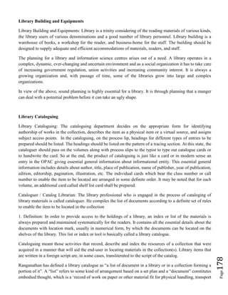 Page178
Library Building and Equipments
Library Building and Equipments: Library is a trinity considering of the reading materials of various kinds,
the library users of various denominations and a good number of library personnel. Library building is a
warehouse of books, a workshop for the reader, and business-home for the staff. The building should be
designed to supply adequate and efficient accommodations of materials, readers, and staff.
The planning for a library and information science centres arises out of a need. A library operates in a
complex, dynamic, ever-changing and uncertain environment and as a social organization it has to take care
of increasing government regulation, union activities and increasing community interest. It is always a
growing organization and, with passage of time, some of the libraries grow into large and complex
organizations.
In view of the above, sound planning is highly essential for a library. It is through planning that a manger
can deal with a potential problem before it can take an ugly shape.
Library Cataloguing
Library Cataloguing: The cataloguing department decides on the appropriate form for identifying
authorship of works in the collection, describes the item as a physical item or a virtual source, and assigns
subject access points. In the cataloguing, on the process lip, headings for different types of entries to be
prepared should be listed. The headings should be listed on the pattern of a tracing section. At this state, the
cataloguer should pass on the volumes along with process slips to the typist to type out catalogue cards or
to handwrite the card. So at the end, the product of cataloguing is just like a card or in modern sense an
entry in the OPAC giving essential general information about informational entity. This essential general
information includes details about author, title, place of publication, name of publisher, year of publication,
edition, editorship, pagination, illustration, etc. The individual cards which bear the class number or call
number to enable the item to be located are arranged in some definite order. It may be noted that for each
volume, an additional card called shelf list card shall be prepared.
Cataloguer / Catalog Librarian: The library professional who is engaged in the process of cataloging of
library materials is called cataloguer. He compiles the list of documents according to a definite set of rules
to enable the item to be located in the collection
1. Definition: In order to provide access to the holdings of a library, an index or list of the materials is
always prepared and maintained systematically for the readers. It contains all the essential details about the
documents with location mark, usually in numerical form, by which the documents can be located on the
shelves of the library. This list or index or tool is basically called a library catalogue.
Cataloguing meant those activities that record, describe and index the resources of a collection that were
acquired in a manner that will aid the end-user in locating materials in the collection(s). Library items that
are written in a foreign script are, in some cases, transliterated to the script of the catalog.
Ranganathan has defined a library catalogue as “a list of document in a library or in a collection forming a
portion of it”. A “list” refers to some kind of arrangement based on a set plan and a “document” constitutes
embodied thought, which is a ‘record of work on paper or other material fit for physical handling, transport
 
