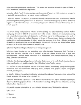 Page179
across space and preservation through time’. This means that document includes all types of records in
which information can be stored or presented.
According to Ruth French Strout, a catalogue may be considered “a work in which contents are arranged in
a reasonable way, according to a set plan or merely word by word”.
2. Need and Purpose: The objective or function of the early catalogue was to serve as an inventory list with
progressive pattern of arrangement based on the order of accession chronologically by date of publication
or period of author. From this arose a wide variety of approaches and an expansion of the inventory idea to
include retrieval.
The modern library catalogue serves both the inventory (listing) and retrieval (finding) function. Without
cataloguing, it would be difficult for anyone to know what is in the collection, how many items dealing
with a particular topic are in the collection and so on. What one sees in the public catalogue is the result of
the efforts of the cataloguing staff and the extent of the use of library resources depends greatly upon the
quality of it. A well made catalogue definitely adds to the reputation of the library. Library cataloguing
allows library aids to assist the end-users in locating the materials. The need and purpose of the library
catalogue can be viewed from the following points of view
a) General Objectives: The general objectives of library catalogues are-
i) Register: At any time the user may not find the entire collection of the library on the shelf. Therefore, to
know about the entire collection (what is available) at any time reliance is to be given to some other
dependable tool. Catalogue, which is a register of all informational items found in a particular library or
group of libraries serves this end.
ii) Finding Aid: Cataloguing helps the user in locating the document in the stack. Simply it guides the user
to the exact location of a stack in which he / she will find the book of his/her interest.
iii) Describes an Entity: Catalogue is only one of the many forms of bibliography, giving essential general
information about an informational entity (e.g., books, computer files, graphics, regalia, cartographic
materials, a webpage etc.).
iv) Satisfies Different Approaches: Cataloguing satisfies different kinds of approaches of the patron of the
library, say author, title, series, subject approach etc.
b) Charles Ammi Cutter Objectives: Charles Ammi Cutter made the first explicit statement regarding the
objectives of a bibliographic system in 1876. These have been frequently quoted and criticized. According
to Cutter, those objectives are
a) To enable a person to find a book of which (Finding objective) one of the following is known
i) The author
ii) The title
iii) The subject.
 