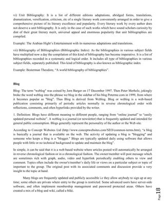 Page18
vi) Unit Bibliography: It is a list of different editions adaptations, abridged forms, translations,
dramatization, versification, criticism, etc of a single literary work conveniently arranged in order to give a
comprehensive picture of its literary excellence and popularity. Every literary work by every author does
not deserve a unit bibliography. It is only in the case of such works which have sound scholars curiosity by
dint of their great literary merit, universal appeal and enormous popularity that unit bibliographies are
compiled.
Example: The Arabian Hight’s Entertainment with its numerous adaptations and translations.
vii) Bibliography of Bibliographies (Bibliographic Index): As the bibliographies in various subject fields
have multiplied now a day the compilation of this kind of bibliography has become imperative. It is a list of
bibliographies recorded in a systematic and logical order. It includes all type of bibliographies in various
subject fields, separately published. This kind of bibliography is also known as bibliographic index
Example: Besterman Theodore, “A world bibliography of bibliographies”.
Blog
Blog: The term "weblog" was coined by Jorn Barger on 17 December 1997. Then Peter Merholz, jokingly
broke the word weblog into the phrase we blog in the sidebar of his blog Peterme.com in 1999, from where
it becomes popular as "blog". Thus Blog is derived from Weblog. Blog or weblog is a web-based
publication consisting primarily of periodic articles normally in reverse chronological order with
reflections, comments, and often hyperlinks provided by the writer.
1. Definition: Blogs have different meaning to different people, ranging from “online journal” to “easily
updated personal website”. A weblog is a journal (or newsletter) that is frequently updated and intended for
general public consumption. Blogs generally represent the personality of the author or the Web site.
According to Concept Websites Ltd (http://www.conceptwebsites.com/SEO/common-terms.htm), “a blog
is basically a journal that is available on the web. The activity of updating a blog is "blogging" and
someone who keeps a blog is a "blogger." Blogs are typically updated daily using software that allows
people with little or no technical background to update and maintain the blog”.
In simple, it can be said that it is a web based website where articles posted will automatically be arranged
in reverse chronological fashion or in a chronological fashion. The owner/member will post message which
are sometimes rich with graph, audio, video and hyperlink periodically enabling others to view and
comment. Topics often include the owner's/member’s daily life or views on a particular subject or topic of
important to the group. The original post with its associated comments and discussion provide a very
insight to the topic at hand.
Many blogs are frequently updated and publicly accessible i.e they allow anybody to sign up at any
time; some others are private where entry to the group is restricted. Some advanced users have server-side
software, and often implement membership management and password protected areas. Others have
created a mix of a blog and wiki, called a bliki.
 