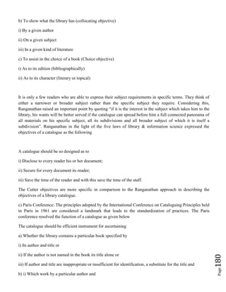 Page180
b) To show what the library has (collocating objective)
i) By a given author
ii) On a given subject
iii) In a given kind of literature
c) To assist in the choice of a book (Choice objective)
i) As to its edition (bibliographically)
ii) As to its character (literary or topical)
It is only a few readers who are able to express their subject requirements in specific terms. They think of
either a narrower or broader subject rather than the specific subject they require. Considering this,
Ranganathan raised an important point by quoting “if it is the interest in the subject which takes him to the
library, his wants will be better served if the catalogue can spread before him a full connected panorama of
all materials on his specific subject, all its subdivisions and all broader subject of which it is itself a
subdivision”. Ranganathan in the light of the five laws of library & information science expressed the
objectives of a catalogue as the following
A catalogue should be so designed as to
i) Disclose to every reader his or her document;
ii) Secure for every document its reader;
iii) Save the time of the reader and with this save the time of the staff.
The Cutter objectives are more specific in comparison to the Ranganathan approach in describing the
objectives of a library catalogue.
c) Paris Conference: The principles adopted by the International Conference on Cataloguing Principles held
in Paris in 1961 are considered a landmark that leads to the standardization of practices. The Paris
conference resolved the function of a catalogue as given below
The catalogue should be efficient instrument for ascertaining
a) Whether the library contains a particular book specified by
i) Its author and title or
ii) If the author is not named in the book its title alone or
iii) If author and title are inappropriate or insufficient for identification, a substitute for the title and
b) i) Which work by a particular author and
 