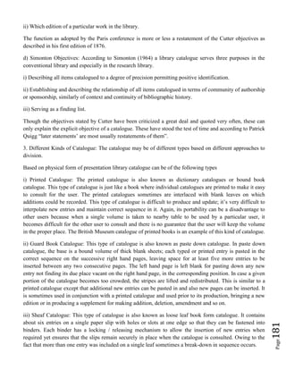 Page181
ii) Which edition of a particular work in the library.
The function as adopted by the Paris conference is more or less a restatement of the Cutter objectives as
described in his first edition of 1876.
d) Simonton Objectives: According to Simonton (1964) a library catalogue serves three purposes in the
conventional library and especially in the research library.
i) Describing all items catalogued to a degree of precision permitting positive identification.
ii) Establishing and describing the relationship of all items catalogued in terms of community of authorship
or sponsorship, similarly of context and continuity of bibliographic history.
iii) Serving as a finding list.
Though the objectives stated by Cutter have been criticized a great deal and quoted very often, these can
only explain the explicit objective of a catalogue. These have stood the test of time and according to Patrick
Quigg “later statements’ are most usually restatements of them”.
3. Different Kinds of Catalogue: The catalogue may be of different types based on different approaches to
division.
Based on physical form of presentation library catalogue can be of the following types
i) Printed Catalogue: The printed catalogue is also known as dictionary catalogues or bound book
catalogue. This type of catalogue is just like a book where individual catalogues are printed to make it easy
to consult for the user. The printed catalogues sometimes are interlaced with blank leaves on which
additions could be recorded. This type of catalogue is difficult to produce and update; it’s very difficult to
interpolate new entries and maintain correct sequence in it. Again, its portability can be a disadvantage to
other users because when a single volume is taken to nearby table to be used by a particular user, it
becomes difficult for the other user to consult and there is no guarantee that the user will keep the volume
in the proper place. The British Museum catalogue of printed books is an example of this kind of catalogue.
ii) Guard Book Catalogue: This type of catalogue is also known as paste down catalogue. In paste down
catalogue, the base is a bound volume of thick blank sheets; each typed or printed entry is pasted in the
correct sequence on the successive right hand pages, leaving space for at least five more entries to be
inserted between any two consecutive pages. The left hand page is left blank for pasting down any new
entry not finding its due place vacant on the right hand page, in the corresponding position. In case a given
portion of the catalogue becomes too crowded, the stripes are lifted and redistributed. This is similar to a
printed catalogue except that additional new entries can be pasted in and also new pages can be inserted. It
is sometimes used in conjunction with a printed catalogue and used prior to its production, bringing a new
edition or in producing a supplement for making addition, deletion, amendment and so on.
iii) Sheaf Catalogue: This type of catalogue is also known as loose leaf book form catalogue. It contains
about six entries on a single paper slip with holes or slots at one edge so that they can be fastened into
binders. Each binder has a locking / releasing mechanism to allow the insertion of new entries when
required yet ensures that the slips remain securely in place when the catalogue is consulted. Owing to the
fact that more than one entry was included on a single leaf sometimes a break-down in sequence occurs.
 