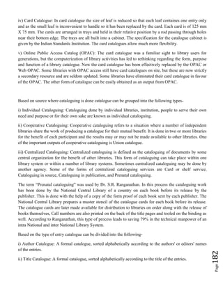 Page182
iv) Card Catalogue: In card catalogue the size of leaf is reduced so that each leaf containes one entry only
and as the small leaf is inconvenient to handle so it has been replaced by the card. Each card is of 125 mm
X 75 mm. The cards are arranged in trays and held in their relative position by a rod passing through holes
near their bottom edge. The trays are all built into a cabinet. The specification for the catalogue cabinet is
given by the Indian Standards Institution. The card catalogues allow much more flexibility.
v) Online Public Access Catalog (OPAC): The card catalogue was a familiar sight to library users for
generations, but the computerization of library activities has led to rethinking regarding the form, purpose
and function of a library catalogue. Now the card catalogue has been effectively replaced by the OPAC or
Web OPAC. Some libraries with OPAC access still have card catalogues on site, but these are now strictly
a secondary resource and are seldom updated. Some libraries have eliminated their card catalogue in favour
of the OPAC. The other form of catalogue can be easily obtained as an output from OPAC.
Based on source where cataloguing is done catalogue can be grouped into the following types-
i) Individual Cataloguing: Cataloguing done by individual libraries, institution, people to serve their own
need and purpose or for their own sake are known as individual cataloguing.
ii) Cooperative Cataloguing: Cooperative cataloguing refers to a situation where a number of independent
libraries share the work of producing a catalogue for their mutual benefit. It is done in two or more libraries
for the benefit of each participant and the results may or may not be made available to other libraries. One
of the important outputs of cooperative cataloguing is Union catalogue.
iii) Centralized Cataloguing: Centralized cataloguing is defined as the cataloguing of documents by some
central organization for the benefit of other libraries. This form of cataloguing can take place within one
library system or within a number of library systems. Sometimes centralized cataloguing may be done by
another agency. Some of the forms of centralized cataloguing services are Card or shelf service,
Cataloguing in source, Cataloguing in publication, and Prenatal cataloguing.
The term “Prenatal cataloguing” was used by Dr. S.R. Ranganathan. In this process the cataloguing work
has been done by the National Central Library of a country on each book before its release by the
publisher. This is done with the help of a copy of the form proof of each book sent by each publisher. The
National Central Library prepares a muster stencil of the catalogue cards for each book before its release.
The catalogue cards are later made available for distribution to libraries on order along with the release of
books themselves, Call numbers are also printed on the back of the title pages and tooled on the binding as
well. According to Ranganathan, this type of process leads to saving 79% in the technical manpower of an
intra National and inter National Library System.
Based on the type of entry catalogue can be divided into the following-
i) Author Catalogue: A formal catalogue, sorted alphabetically according to the authors' or editors' names
of the entries.
ii) Title Catalogue: A formal catalogue, sorted alphabetically according to the title of the entries.
 