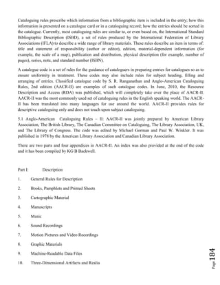 Page184
Cataloguing rules prescribe which information from a bibliographic item is included in the entry; how this
information is presented on a catalogue card or in a cataloguing record; how the entries should be sorted in
the catalogue. Currently, most cataloguing rules are similar to, or even based on, the International Standard
Bibliographic Description (ISBD), a set of rules produced by the International Federation of Library
Associations (IFLA) to describe a wide range of library materials. These rules describe an item in terms of:
title and statement of responsibility (author or editor), edition, material-dependent information (for
example, the scale of a map), publication and distribution, physical description (for example, number of
pages), series, note, and standard number (ISBN).
A catalogue code is a set of rules for the guidance of cataloguers in preparing entries for catalogues so as to
ensure uniformity in treatment. These codes may also include rules for subject heading, filling and
arranging of entries. Classified catalogue code by S. R. Ranganathan and Anglo-American Cataloguing
Rules, 2nd edition (AACR-II) are examples of such catalogue codes. In June, 2010, the Resource
Description and Access (RDA) was published, which will completely take over the place of AACR-II.
AACR-II was the most commonly used set of cataloguing rules in the English speaking world. The AACR-
II has been translated into many languages for use around the world. AACR-II provides rules for
descriptive cataloguing only and does not touch upon subject cataloguing.
5.1 Anglo-American Cataloguing Rules – II: AACR-II was jointly prepared by American Library
Association, The British Library, The Canadian Committee on Cataloguing, The Library Association, UK,
and The Library of Congress. The code was edited by Michael Gorman and Paul W. Winkler. It was
published in 1978 by the American Library Association and Canadian Library Association.
There are two parts and four appendices in AACR-II. An index was also provided at the end of the code
and it has been compiled by KG B Backwell.
Part I: Description
1. General Rules for Description
2. Books, Pamphlets and Printed Sheets
3. Cartographic Material
4. Manuscripts
5. Music
6. Sound Recordings
7. Motion Pictures and Video Recordings
8. Graphic Materials
9. Machine-Readable Data Files
10. Three-Dimensional Artifacts and Realia
 