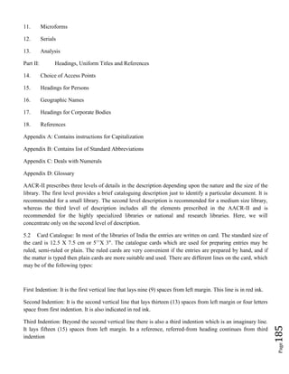 Page185
11. Microforms
12. Serials
13. Analysis
Part II: Headings, Uniform Titles and References
14. Choice of Access Points
15. Headings for Persons
16. Geographic Names
17. Headings for Corporate Bodies
18. References
Appendix A: Contains instructions for Capitalization
Appendix B: Contains list of Standard Abbreviations
Appendix C: Deals with Numerals
Appendix D: Glossary
AACR-II prescribes three levels of details in the description depending upon the nature and the size of the
library. The first level provides a brief cataloguing description just to identify a particular document. It is
recommended for a small library. The second level description is recommended for a medium size library,
whereas the third level of description includes all the elements prescribed in the AACR-II and is
recommended for the highly specialized libraries or national and research libraries. Here, we will
concentrate only on the second level of description.
5.2 Card Catalogue: In most of the libraries of India the entries are written on card. The standard size of
the card is 12.5 X 7.5 cm or 5’’X 3". The catalogue cards which are used for preparing entries may be
ruled, semi-ruled or plain. The ruled cards are very convenient if the entries are prepared by hand, and if
the matter is typed then plain cards are more suitable and used. There are different lines on the card, which
may be of the following types:
First Indention: It is the first vertical line that lays nine (9) spaces from left margin. This line is in red ink.
Second Indention: It is the second vertical line that lays thirteen (13) spaces from left margin or four letters
space from first indention. It is also indicated in red ink.
Third Indention: Beyond the second vertical line there is also a third indention which is an imaginary line.
It lays fifteen (15) spaces from left margin. In a reference, referred-from heading continues from third
indention
 