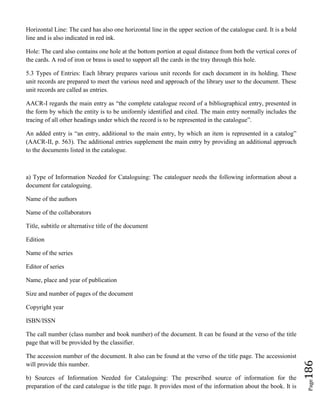 Page186
Horizontal Line: The card has also one horizontal line in the upper section of the catalogue card. It is a bold
line and is also indicated in red ink.
Hole: The card also contains one hole at the bottom portion at equal distance from both the vertical cores of
the cards. A rod of iron or brass is used to support all the cards in the tray through this hole.
5.3 Types of Entries: Each library prepares various unit records for each document in its holding. These
unit records are prepared to meet the various need and approach of the library user to the document. These
unit records are called as entries.
AACR-I regards the main entry as “the complete catalogue record of a bibliographical entry, presented in
the form by which the entity is to be uniformly identified and cited. The main entry normally includes the
tracing of all other headings under which the record is to be represented in the catalogue”.
An added entry is “an entry, additional to the main entry, by which an item is represented in a catalog”
(AACR-II, p. 563). The additional entries supplement the main entry by providing an additional approach
to the documents listed in the catalogue.
a) Type of Information Needed for Cataloguing: The cataloguer needs the following information about a
document for cataloguing.
Name of the authors
Name of the collaborators
Title, subtitle or alternative title of the document
Edition
Name of the series
Editor of series
Name, place and year of publication
Size and number of pages of the document
Copyright year
ISBN/ISSN
The call number (class number and book number) of the document. It can be found at the verso of the title
page that will be provided by the classifier.
The accession number of the document. It also can be found at the verso of the title page. The accessionist
will provide this number.
b) Sources of Information Needed for Cataloguing: The prescribed source of information for the
preparation of the card catalogue is the title page. It provides most of the information about the book. It is
 