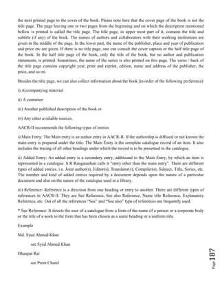 Page187
the next printed page to the cover of the book. Please note here that the cover page of the book is not the
title page. The page leaving one or two pages from the beginning and on which the description mentioned
bellow is printed is called the title page. The title page, in upper most part of it, contains the title and
subtitle (if any) of the book. The names of authors and collaborators with their working institutions are
given in the middle of the page. In the lower part, the name of the publisher, place and year of publication
and price etc are given. If there is no title page, one can consult the cover caption or the half title page of
the book. In the half title page of the book, only the title of the book, but no author and publication
statements, is printed. Sometimes, the name of the series is also printed on this page. The verso / back of
the title page contains copyright year, print and reprint, edition, name and address of the publisher, the
price, and so on.
Besides the title page, we can also collect information about the book (in order of the following preference)
i) Accompanying material
ii) A container
iii) Another published description of the book or
iv) Any other available sources.
AACR-II recommends the following types of entries
i) Main Entry: The Main entry is an author entry in AACR-II. If the authorship is diffused or not known the
main entry is prepared under the title. The Main Entry is the complete catalogue record of an item. It also
includes the tracing of all other headings under which the record is to be presented in the catalogue.
ii) Added Entry: An added entry is a secondary entry, additional to the Main Entry, by which an item is
represented in a catalogue. S R Ranganathan calls it “entry other than the main entry”. There are different
types of added entries. i.e. Joint author(s), Editor(s), Translator(s), Compiler(s), Subject, Title, Series, etc.
The number and kind of added entries required by a document depends upon the nature of a particular
document and also on the nature of the catalogue used in a library.
iii) Reference: Reference is a direction from one heading or entry to another. There are different types of
references in AACR-II. They are See Reference, See also Reference, Name title Reference, Explanatory
Reference, etc. Out of all the references “See” and “See also” type of references are frequently used.
* See Reference: It directs the user of a catalogue from a form of the name of a person or a corporate body
or the title of a work to the form that has been chosen as a name heading or a uniform title.
Example
Md. Syed Ahmed Khan
see Syed Ahmed Khan
Dhanpat Rai
see Prem Chand
 