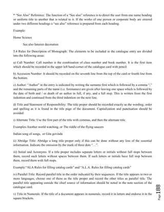 Page188
* “See Also” Reference: The function of a “See also” reference is to direct the user from one name heading
or uniform title to another that is related to it. If the works of one person or corporate body are entered
under two different headings a “see also” reference is prepared from each heading.
Example:
Home Science
See also Interior decoration
5.4 Rules for Description of Monograph: The elements to be included in the catalogue entry are divided
into the following areas:
a) Call Number: Call number is the combination of class number and book number. It is the first item
which should be recorded in the upper left hand corner of the catalogue card with pencil.
b) Accession Number: It should be recorded on the seventh line from the top of the card or fourth line from
the bottom.
c) Author: “Author” in the entry is indicated by writing the surname first which is followed by a comma “,”
and the remaining parts of the name (i.e. forenames) are given after leaving one space which is followed by
the date of birth and / or death of an author in full, if any, and a full stop. This is written from the first
indention and continued from the third indention on the next line.
d) Title and Statement of Responsibility: The title proper should be recorded exactly as the wording, order
and spelling as it is found in the title page of the document. Capitalization and punctuation should be
avoided
i) Alternate Title: Use the first part of the title with commas, and then the alternate title.
Examples:Another world watching, or The riddle of the flying saucers
Indian song of songs, or Gita govinda
ii) Abridge Title: Abridge a long title proper only if this can be done without any loss of the essential
information. Indicate the omission by the mark of three dots “…”.
iii) Initial and Acronyms: If a title proper includes separate letters or initials without full stops between
them, record such letters without spaces between them. If such letters or initials have full stop between
them, record them with full stops.
Example:“ALA Rules for filling catalog cards” and “A.L.A. Rules for filling catalog cards”
iv) Parallel Title: Record parallel title in the order indicated by their sequences. If the title appears in two or
more languages, choose one of these as the title proper and record the other titles as parallel title. The
parallel title appearing outside the chief source of information should be noted in the note section of the
catalogue card.
v) Title in Numerals: If the title of a document appears in numerals, record it in letters and endorse it in the
square brackets.
 
