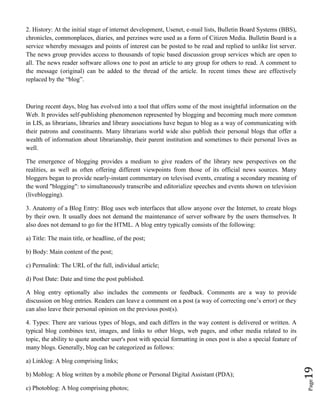 Page19
2. History: At the initial stage of internet development, Usenet, e-mail lists, Bulletin Board Systems (BBS),
chronicles, commonplaces, diaries, and perzines were used as a form of Citizen Media. Bulletin Board is a
service whereby messages and points of interest can be posted to be read and replied to unlike list server.
The news group provides access to thousands of topic based discussion group services which are open to
all. The news reader software allows one to post an article to any group for others to read. A comment to
the message (original) can be added to the thread of the article. In recent times these are effectively
replaced by the “blog”.
During recent days, blog has evolved into a tool that offers some of the most insightful information on the
Web. It provides self-publishing phenomenon represented by blogging and becoming much more common
in LIS, as librarians, libraries and library associations have begun to blog as a way of communicating with
their patrons and constituents. Many librarians world wide also publish their personal blogs that offer a
wealth of information about librarianship, their parent institution and sometimes to their personal lives as
well.
The emergence of blogging provides a medium to give readers of the library new perspectives on the
realities, as well as often offering different viewpoints from those of its official news sources. Many
bloggers began to provide nearly-instant commentary on televised events, creating a secondary meaning of
the word "blogging": to simultaneously transcribe and editorialize speeches and events shown on television
(liveblogging).
3. Anatomy of a Blog Entry: Blog uses web interfaces that allow anyone over the Internet, to create blogs
by their own. It usually does not demand the maintenance of server software by the users themselves. It
also does not demand to go for the HTML. A blog entry typically consists of the following:
a) Title: The main title, or headline, of the post;
b) Body: Main content of the post;
c) Permalink: The URL of the full, individual article;
d) Post Date: Date and time the post published.
A blog entry optionally also includes the comments or feedback. Comments are a way to provide
discussion on blog entries. Readers can leave a comment on a post (a way of correcting one’s error) or they
can also leave their personal opinion on the previous post(s).
4. Types: There are various types of blogs, and each differs in the way content is delivered or written. A
typical blog combines text, images, and links to other blogs, web pages, and other media related to its
topic, the ability to quote another user's post with special formatting in ones post is also a special feature of
many blogs. Generally, blog can be categorized as follows:
a) Linklog: A blog comprising links;
b) Moblog: A blog written by a mobile phone or Personal Digital Assistant (PDA);
c) Photoblog: A blog comprising photos;
 