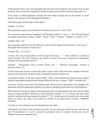 Page190
j) Physical Description Area: This paragraph starts from the second indention and continues from the first
indention. This area consists of pagination, illustrative matter and size of the document expressed in cm.
If the volume is without pagination, ascertain the total number of pages and give the number in square
brackets. The sequence of describing page information is
“Preliminary pages, Roman pages, Arabic pages.”.
Example: “xii, 786 p.”.
When preliminary pages are not numbered it should be in the form of : “[xii], 786 p.”.
The connecting symbol between pagination and illustrative matter is a colon “:”. The illustrated printed
monograph is described as “Charts”, “Maps”, “Music”, “Plans”, “Portraits”, “Samples”, or simple as “ill”.
Example:“786 p. ; ill.”.
The connecting symbol between the illustrative matter and the height of the document is semi colon “;”.
The height of the document is written in cm.
Example“786 p. : ill.; 18 cm.”.
k) Series: The series are preceded by a full stop space dash space “. - “. Series statement is recorded in
circular brackets. The series statement may consist of name of the series, statement of responsibility
relating to series and number of series.
Example:“. - (Ranganathan series in Library Science; 4)”, “. - (Research monographs / Institute of
Economic Affairs; 3)”.
l) Notes: Notes may be given to explain the nature, scope or artistic form of the item, language of the item,
sources of the title proper, variation in title, accompanying material, contents, etc.
m) Standard Number: If the item contains ISBN / ISSN, record International Standard Book Number
(ISBN) or International Standard Serial Number (ISSN) for the item. Example: “ISBN : 0-910608-70-9”.
n) Tracing: Tracing is the record of the heading under which an item is represented in the catalogue. The
information about the added entries should be recorded in a paragraph starting from the second indention.
Before going for tracing, the subjects of the document need to be determined. In the main card, the added
entries for subject should be numbered in Arabic numerals (Example “1”, “2”) whereas, the other entries
should be numbered in Roman numerals (Example “I”, “II”). Another point to be noted is that, in the added
entries for subject, the names of the subject are written in all capital letters. Example: “LIBRARY
SCIENCE”.
6. Sorting: In a title catalogue, one can distinguish two sort orders-
a) Grammatic Sort Order: In the grammatic sort order, the most important word of the title is the first sort
term. The importance of a word is measured by grammatic rules; for example, the first noun may be
defined to be the most important word.
 