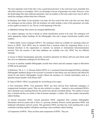 Page191
The most important word of the title is also a good keyword and it is the word most users remember first
when their memory is incomplete. This is an advantage in favour of grammatic sort order. However, it has
the disadvantage that many elaborate grammatic rules are needed, so that only expert users may be able to
search the catalogue without help from a librarian.
b) Mechanic Sort Order: In the mechanic sort order, the first word of the title is the first sort term. Most
new catalogues use this scheme. Still, the mechanic sort order includes a trace of the grammatic sort order
as they neglect an article (A, An, The etc.) at the beginning of the title.
c) Alphabetic Sorting: Here entries are arranged alphabetically.
In a subject catalogue, one has to decide on which classification system to be used. The cataloguer will
select appropriate subject headings for the bibliographic item and a unique classification number (class
number).
7. Online Public Access Catalogue (OPAC): The catalogues which are available for searching online are
known as OPAC. Such OPAC may be searched from a terminal within the originating library or at a
terminal elsewhere in the organization or remotely via national or international telecommunication
network. Now the scenario is that these databases are available over web. OPAC has two different
meaning-
a) Access to library housekeeping especially circulation (primarily for library staff use) and which could
also serve as rudimentary catalogue for the library user.
b) Access to machine readable bibliographic records from which card and computer output in Microform
(COM) can be generated.
a) Definition: The A. L. A. Glossary defines OPAC as “a commuter based and supported library catalogue
(bibliographic database) design to be accessed via terminal so that library user may directly and effectively
search for and retrieve bibliographic records without the assistance of a human intermediary such as a
specially trained member of the library staff”.
b) Types of OPAC: OPAC can generally be viewed being of two types-
i) First Generation OPAC: First generation OPAC has been derived from traditional catalogues or
computerized circulation system. They are also referred to as phase – indexed or pre-coordinated OPACs
and it demands exact matching between the search term and pre-coordinate phrase. The number of access
keys is limited and they are similar to that of manual catalogue i.e author, title, class number and possibly
subject heading.
ii) Second Generation OPAC: Second generation OPAC originated from common bibliographic
information retrieval system and so there is a growing similarity between second generation OPAC and
traditional information retrieval system. This generation OPAC provides key word searching that is post
coordinate searching together with phrase searching or pre-coordinate subject heading.
c) Components of OPAC: There are three main components of OPAC. They are-
 