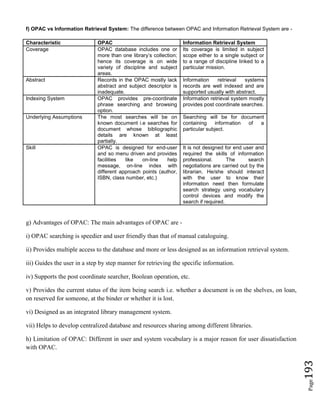 Page193
f) OPAC vs Information Retrieval System: The difference between OPAC and Information Retrieval System are -
Characteristic OPAC Information Retrieval System
Coverage OPAC database includes one or
more than one library’s collection;
hence its coverage is on wide
variety of discipline and subject
areas.
Its coverage is limited in subject
scope either to a single subject or
to a range of discipline linked to a
particular mission.
Abstract Records in the OPAC mostly lack
abstract and subject descriptor is
inadequate.
Information retrieval systems
records are well indexed and are
supported usually with abstract.
Indexing System OPAC provides pre-coordinate
phrase searching and browsing
option.
Information retrieval system mostly
provides post coordinate searches.
Underlying Assumptions The most searches will be on
known document i.e searches for
document whose bibliographic
details are known at least
partially.
Searching will be for document
containing information of a
particular subject.
Skill OPAC is designed for end-user
and so menu driven and provides
facilities like on-line help
message, on-line index with
different approach points (author,
ISBN, class number, etc.)
It is not designed for end user and
required the skills of information
professional. The search
negotiations are carried out by the
librarian. He/she should interact
with the user to know their
information need then formulate
search strategy using vocabulary
control devices and modify the
search if required.
g) Advantages of OPAC: The main advantages of OPAC are -
i) OPAC searching is speedier and user friendly than that of manual cataloguing.
ii) Provides multiple access to the database and more or less designed as an information retrieval system.
iii) Guides the user in a step by step manner for retrieving the specific information.
iv) Supports the post coordinate searcher, Boolean operation, etc.
v) Provides the current status of the item being search i.e. whether a document is on the shelves, on loan,
on reserved for someone, at the binder or whether it is lost.
vi) Designed as an integrated library management system.
vii) Helps to develop centralized database and resources sharing among different libraries.
h) Limitation of OPAC: Different in user and system vocabulary is a major reason for user dissatisfaction
with OPAC.
 