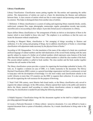 Page194
Library Classification
Library Classification: Classification means putting together the like-entities and separating the unlike
entities. The characteristics of entities are used as a basis for determining the likeness and unlikeness
between them. A class consists of entities which are like in some respects and possessing certain qualities
in common. This helps in distinguish them from another class of entities.
1. Definition: A library classification is a system of coding and organizing library materials (books, serials,
audiovisual, computer files, maps, photographs, manuscripts, regalia, gramophone records, tape records,
microfilm and so on) according to their subject. It provides formal access to documents in a library.
Sayers defines library classification as “the arrangement of books on shelves or description of them in the
manner which is most helpful to those who read”. The emphasis is on usefulness so that the users can
locate the document without complication.
According to Margaret Mann, classification is “the arranging of things according to likeness and
unlikeness. It is the sorting and grouping of things, but in addition classification of books is a knowledge
classification with adjustment made necessary by the physical forms of books.”
According to S.R. Ranganathan, “it is the translation of the name of the subject of a book into a preferred
artificial language of ordinal numbers and the individualization of the several books dealing with the same
specific subject by means of a further set of ordinal numbers which represents some features of the book
other than their thought content”. The first of these ordinal numbers is called the class number of the book.
The second ordinal numbers is called its book number. The class number and the book number together
constitute the call number of the book.
The library classification system provides a system for organizing the knowledge embodied in books, CD,
web, etc. It supplies a notation (in case of DDC, it is Arabic numerals) to the document. The Dewey
Decimal Classification (DDC) system is a general knowledge organization tool that is continuously revised
to keep pace with the development of knowledge. It is the most widely used classification scheme in the
world. Libraries in more than 135 countries use the DDC to organize their collection. It is also used over
the web for organizing the web resources for the purpose of browsing.
2. Need: Until 19th century, most libraries had closed stacks, so the library classification only served to
organize the subject catalogue. In the 20th century, libraries opened their stacks to the public and started to
shelve the library material itself according to certain library classification scheme to simplify subject
browsing. So classification is needed for providing the following advantages
i) Helpful Sequence: Classification brings the like documents together on the shelf in a helpful sequence
providing approach through subject.
ii) Locate a Particular Document: A library collects / preserves documents. It is very difficult to locate a
required document from a system of disorderly collection. So, it needs classification to bring order to the
collection.
 
