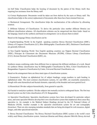 Page195
iii) Self Help: Classification helps the locating of document by the patron of the library itself, thus
requiring less assistance from the library staff.
iv) Correct Replacement: Documents would be taken out from shelves by the users or library staff. The
classification helps in the correct replacement of documents after these have been returned from use.
v) Mechanical Arrangement: The classification helps the mechanization of the collection by allocating
notation.
3. Different Schemes of Classification: To derive the particular class number different libraries use
different classification schemes. All classification schemes can be categorized into three kinds- based on
the language, based on the synthesis and based on arrangement. Let us discuss them in detail
Based on the language library classification can be:
i) English-Speaking World: In the English –speaking countries Dewey Decimal Classification (DDC),
Library of Congress Classification (LC), Bliss Bibliographic Classification (BC), Dickinson Classification
are generally followed.
ii) Non English Speaking World: Non English speaking countries use Nippon Decimal Classification
(NDC), Principes de Classement des Documents Musicaux (PCDM), Chinese Library Classification
(CLC), Korean Decimal Classification (KDC), etc.
Synthesis means combining codes from different lists to represent the different attributes of a work. Based
on synthesis library classification may be Bibliographic Classification by Bliss, Colon Classification by
Ranganathan, Expansive Classification by Cutter, Universal Decimal Classification, etc.
Based on the arrangement there are three main types of classification systems:
i) Enumerative: Produce an alphabetical list of subject headings; assign numbers to each heading in
alphabetical order. The most common classification systems, LC and DDC, are essentially enumerative,
though with some hierarchical and faceted elements, especially at the broadest and most general level.
ii) Hierarchical: Divides subjects hierarchically, from general to specific.
iii) Faceted or analytico-synthetic: Divides subjects into mutually exclusive orthogonal facets. The first true
faceted system was the Colon classification of S. R. Ranganathan.
iv) Specialist Classification: Specialist classification systems have been developed for particular subject
areas, and some specialist libraries develop their own classification system that emphasizes those areas they
specialize in. An example is the Medical Subject Headings devised by the US National Library of
Medicine (NLM). Another example is the specialist classification system for art and iconography
(Iconclass). There are also emerging metadata standards that are being developed for web resources, digital
images, and other specialized materials.
4. Dewey Decimal Classification: The Dewey Decimal Classification (DDC) system is the world’s most
widely used library classification system. American librarian and library educator Melville Dewey devised
 