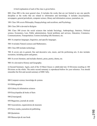 Page198
A brief explanation of each of the class is given below.
000: Class 000 is the most general class. It includes the works that are not limited to any one specific
discipline or the works that are related to information and knowledge. It includes encyclopedias,
newspapers, general periodicals, computer science, library and information science, journalism, etc.
100: Class 100 covers Philosophy, Parapsychology and occultism, and Psychology.
200: Class 200 is devoted to Religion
300: Class 300 covers the social sciences that include Sociology, Anthropology, Statistics, Political
science, Economics, Law, Public administration, Social problems and services, Education, Commerce,
Communications, Transportation, Custom (including folk literature), etc.
400: It comprises languages, linguistics, and specific languages.
500: It includes Natural sciences and Mathematics.
600: Class 600 includes technology.
700: It covers arts in general, fine and decorative arts, music, and the performing arts. It also includes
recreation, including sports and games.
800: It covers literature, and includes rhetoric, prose, poetry, drama, etc.
900: It is devoted to History and Geography.
ii) Second Summary: Again, each of the 10 Main Classes is subdivided into 10 Divisions resulting in 100
Divisions on the whole. The entire second summary is reproduced bellow for your reference. You should
remember the first and second summary of DDC fully.
000 Computer science, knowledge & systems
010 Bibliographies
020 Library & information sciences
030 Encyclopedias & books of facts
040 [Unassigned]
050 Magazines, journals & serials
060 Associations, organizations & museums
070 News media, journalism & publishing
080 Quotations
090 Manuscripts & rare book
 