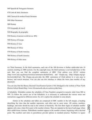 Page202
860 Spanish & Portuguese literature
870 Latin & Italic literatures
880 Classical & modern Greek literature
890 Other literatures
900 History
910 Geography & travel
920 Biography & geography
930 History of ancient world (to ca. 499)
940 History of Europe
950 History of Asia
960 History of Africa
970 History of North America
980 History of South America
990 History of other areas
iii) Third Summary: In the third summaries, each one of the 100 divisions is further subdivided into 10
sections resulting in 1000 sections. For the copyright issue, the third summary is not included here in this
unit. But, you can find the complete summaries of DDC 22nd edition over OCLC website
(http://www.oclc.org/dewey/resources/summaries/default.htm), and Chopac.org (http://chopac.org/cgi-
bin/tools/ddc22.pl). The Chopac.org provides the DDC summaries of 22nd edition in a very easy to
browse, and search structure. You can also use this interface to obtain the main class number of any
document.
You can also find the Dewey Decimal Classification System (13th Abridged) in the website of Near North
District School Board (http://www-lib.nearnorth.edu.on.ca/dewey/ddc.htm).
c) Schedules: Schedules contain the schedules of Class Numbers assigned in numeric order from 000 to
999. To follow the correct use of the Schedules, it is necessary to understand the various notes and
instructions suggested in different entries. So, let’s explore the schedule in some details.
Entries in the schedules and tables are composed of DDC number in the left margin, a heading
describing the class that the number represents, and often one or more notes. All entries, numbers,
headings, and notes should be read in the context of hierarchy. The first three digits of schedule number
appears only once, when first used, in the number column. They are repeated at the top of each page where
their subdivisions continue. Subordinate numbers appear in the number column, beginning with a decimal
point. The numbers and notes in parentheses provide options to standard practice. Numbers in square
 