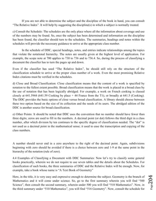 Page204
If you are not able to determine the subject and the discipline of the book in hand, you can consult
“The Relative Index”. It will help by suggesting the discipline(s) in which a subject is normally treated.
c) Consult the Schedule: The schedules are the only place where all the information about coverage and use
of the numbers may be found. So, once the subject has been determined and information on the discipline
has been found, the classifier should turn to the schedules. The summaries, headings and notes within the
schedules will provide the necessary guidance to arrive at the appropriate class number.
In the schedule of DDC, special headings, notes, and entries indicate relationships among the topics
that violate the notational hierarchy. The notes are usually given at the highest level of application. For
example, the scope note at 700 applies to 730 to 736 and to 736.4. So, during the process of classifying a
document the classifier has to turn the pages up and down.
Even if the classifier has used “The Relative Index”, he should still rely on the structure of the
classification schedule to arrive at the proper class number of a work. Even the most promising Relative
Index citations must be verified in the schedules.
d) Close and Broad Classification: Close classification means that the content of a work is specified by
notation to the fullest extent possible. Broad classification means that the work is placed in a broad class by
the use of notation that has been logically abridged. For example, a work on French cooking is classed
closely at 641.5944 (641.59 Cooking by place + 44 France from the T1), or broadly at 641.5 (Cooking).
The DDC provides the basic options of close versus broad classification. A library should choose between
these two option based on the size of its collection and the needs of its users. The abridged edition of the
DDC is another source for broad classification.
e) Other Points: It should be noted that DDC uses the convention that no number should have fewer than
three digits; zeros are used to fill in the numbers. A decimal point (or dot) follows the third digit in a class
number, after which division by ten continues to the specific degree of classification needed. The “dot” is
not used as a decimal point in the mathematical sense; it used to ease the transcription and copying of the
class numbers.
A number should never end in a zero anywhere to the right of the decimal point. Again, subdivisions
beginning with zero should be avoided if there is a choice between zero and 1-9 at the same point in the
hierarchy of the notation (rule of zero).
4.4 Examples of Classifying a Document with DDC Summaries: Now let’s try to classify some general
books practically, wherein we do not require to use seven tables and the details about the Schedules. For
classification of such books, the three summaries of DDC and the Relative Index will be enough. Now, for
example, take a book whose name is “A Text Book of Geometry”
Here, in the title, it is very easy and expressive enough to determine the subject. Geometry is the branch of
Mathematics and it will come under science. So, go to the first summary wherein you will find “500
Science”, then consult the second summary, wherein under 500 you will find “510 Mathematics”. Now, in
the third summary under “510 Mathematics”, you will find “516 Geometry”. Now, consult the schedule for
 